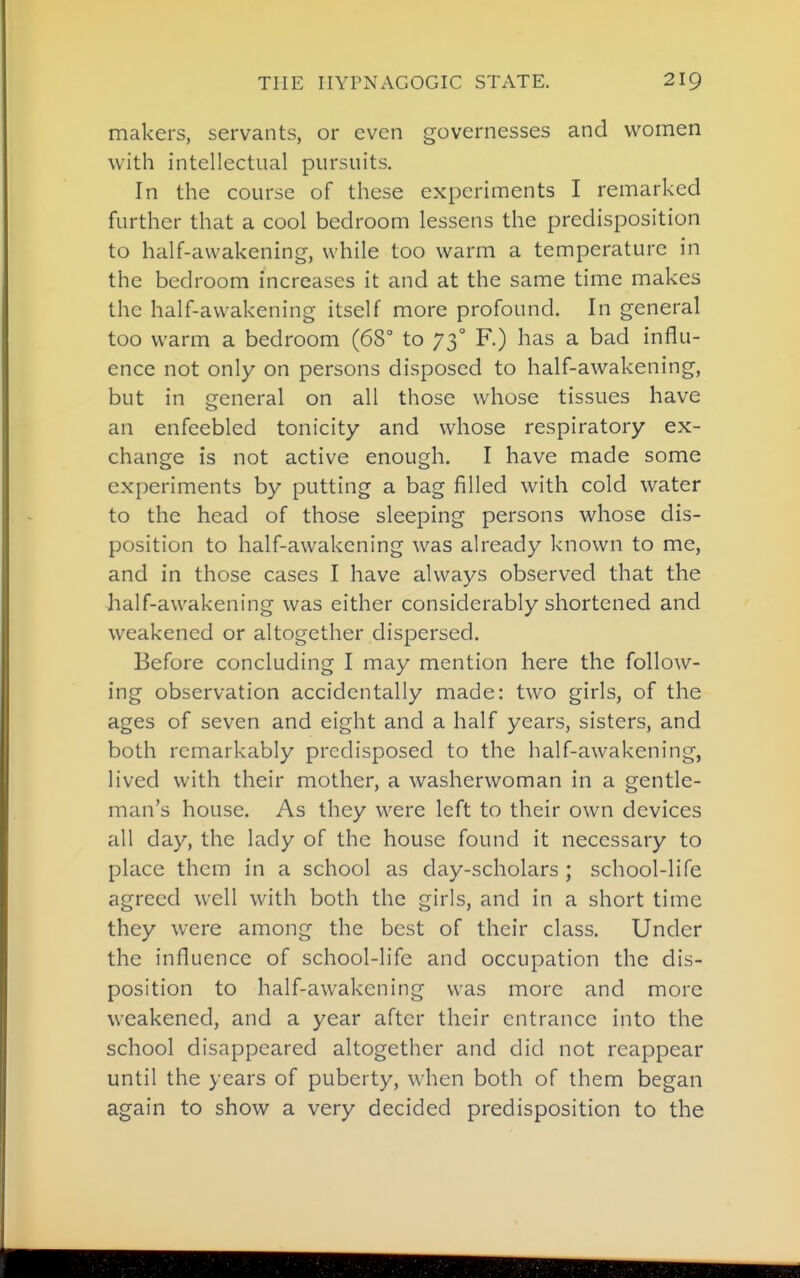makers, servants, or even governesses and women with intellectual pursuits. In the course of these experiments I remarked further that a cool bedroom lessens the predisposition to half-awakening, while too warm a temperature in the bedroom increases it and at the same time makes the half-awakening itself more profound. In general too warm a bedroom (68° to 73° F.) has a bad influ- ence not only on persons disposed to half-awakening, but in general on all those whose tissues have an enfeebled tonicity and whose respiratory ex- change is not active enough. I have made some experiments by putting a bag filled with cold water to the head of those sleeping persons whose dis- position to half-awakening was already known to me, and in those cases I have always observed that the half-awakening was either considerably shortened and weakened or altogether dispersed. Before concluding I may mention here the follow- ing observation accidentally made: two girls, of the ages of seven and eight and a half years, sisters, and both remarkably predisposed to the half-awakening, lived with their mother, a washerwoman in a gentle- man's house. As they were left to their own devices all day, the lady of the house found it necessary to place them in a school as day-scholars ; school-life agreed well with both the girls, and in a short time they were among the best of their class. Under the influence of school-life and occupation the dis- position to half-awakening was more and more weakened, and a year after their entrance into the school disappeared altogether and did not reappear until the years of puberty, when both of them began again to show a very decided predisposition to the