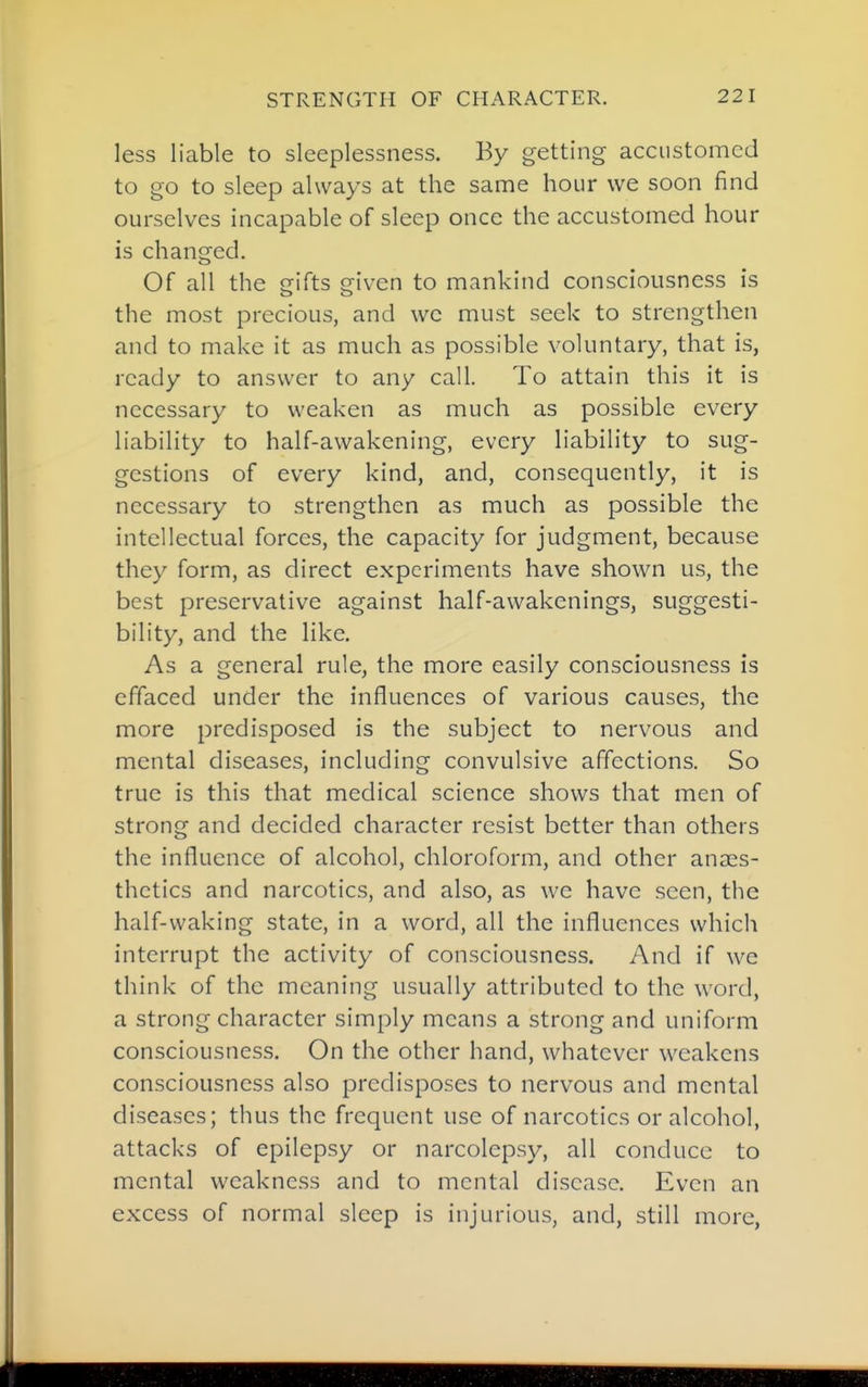 less liable to sleeplessness. By getting accustomed to go to sleep always at the same hour we soon find ourselves incapable of sleep once the accustomed hour is changed. Of all the gifts given to mankind consciousness is the most precious, and wc must seek to strengthen and to make it as much as possible voluntary, that is, ready to answer to any call. To attain this it is necessary to weaken as much as possible every liability to half-awakening, every liability to sug- gestions of every kind, and, consequently, it is necessary to strengthen as much as possible the intellectual forces, the capacity for judgment, because they form, as direct experiments have shown us, the best preservative against half-awakenings, suggesti- bility, and the like. As a general rule, the more easily consciousness is effaced under the influences of various causes, the more predisposed is the subject to nervous and mental diseases, including convulsive affections. So true is this that medical science shows that men of strong and decided character resist better than others the influence of alcohol, chloroform, and other anaes- thetics and narcotics, and also, as we have seen, the half-waking state, in a word, all the influences which interrupt the activity of consciousness. And if we think of the meaning usually attributed to the word, a strong character simply means a strong and uniform consciousness. On the other hand, whatever weakens consciousness also predisposes to nervous and mental diseases; thus the frequent use of narcotics or alcohol, attacks of epilepsy or narcolepsy, all conduce to mental weakness and to mental disease. Even an excess of normal sleep is injurious, and, still more,