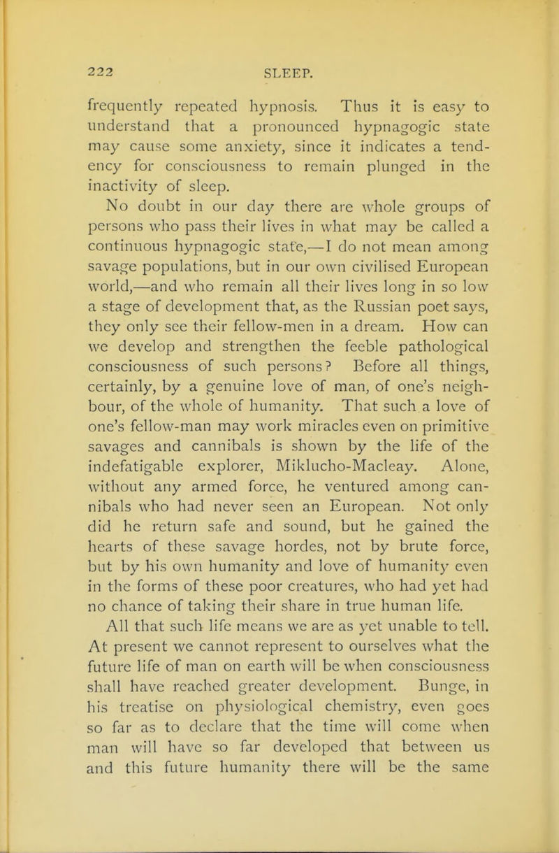 frequently repeated hypnosis. Thus it is easy to understand that a pronounced hypnagogic state may cause some anxiety, since it indicates a tend- ency for consciousness to remain plunged in the inactivity of sleep. No doubt in our day there are whole groups of persons who pass their lives in what may be called a continuous hypnagogic state,—I do not mean among savage populations, but in our own civilised European world,—and who remain all their lives long in so low a stage of development that, as the Russian poet says, they only see their fellow-men in a dream. How can we develop and strengthen the feeble pathological consciousness of such persons? Before all things, certainly, by a genuine love of man, of one's neigh- bour, of the whole of humanity. That such a love of one's fellow-man may work miracles even on primitive savages and cannibals is shown by the life of the indefatigable explorer, Miklucho-Macleay. Alone, without any armed force, he ventured among can- nibals who had never seen an European. Not only did he return safe and sound, but he gained the hearts of these savage hordes, not by brute force, but by his own humanity and love of humanity even in the forms of these poor creatures, who had yet had no chance of taking their share in true human life. All that such life means we are as yet unable to tell. At present we cannot represent to ourselves what the future life of man on earth will be when consciousness shall have reached greater development. Bunge, in his treatise on physiological chemistry, even goes so far as to declare that the time will come when man will have so far developed that between us and this future humanity there will be the same