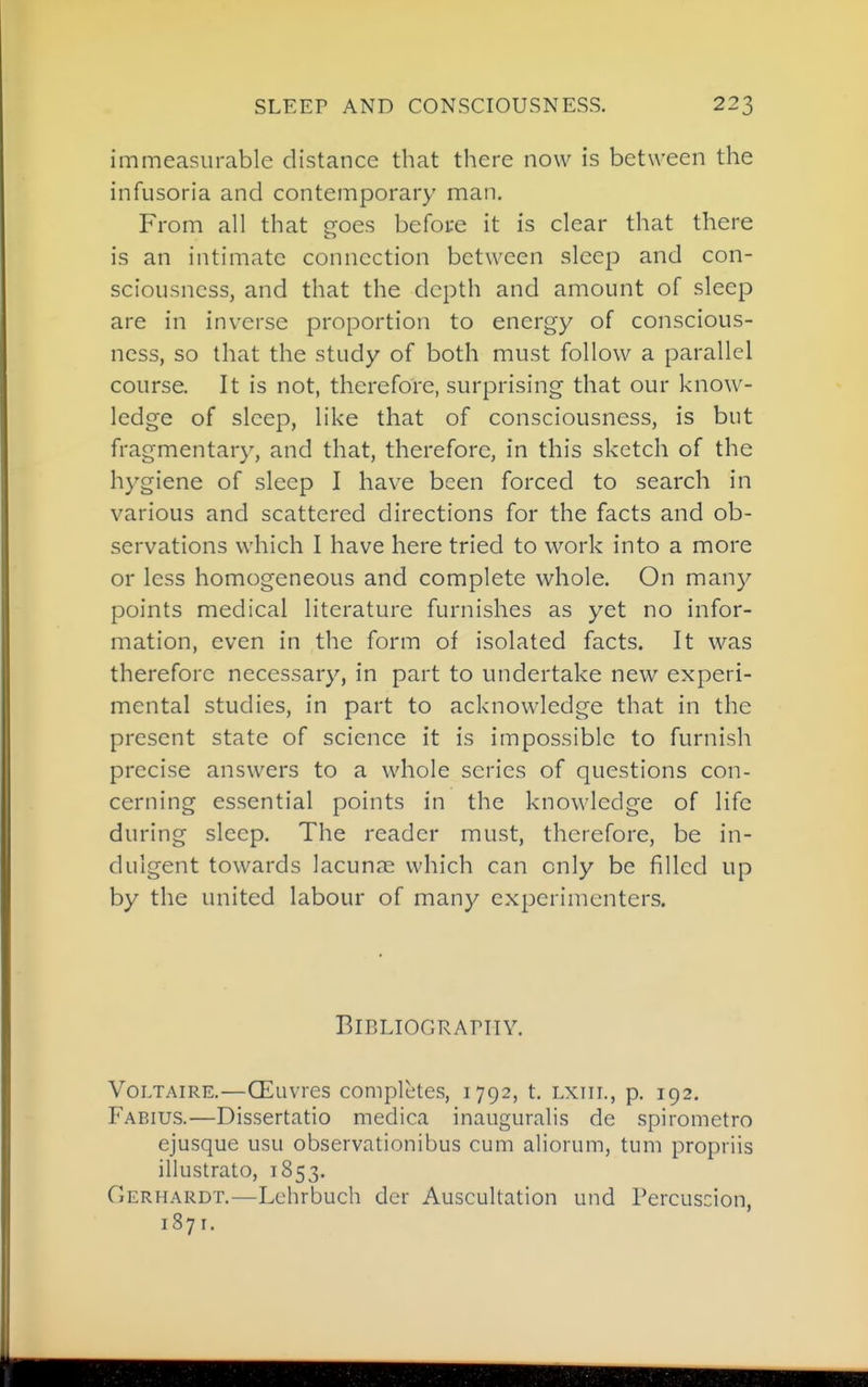 immeasurable distance that there now is between the infusoria and contemporary man. From all that e^oes before it is clear that there is an intimate connection between sleep and con- sciousness, and that the depth and amount of sleep are in inverse proportion to energy of conscious- ness, so that the study of both must follow a parallel course. It is not, therefore, surprising that our know- ledge of sleep, like that of consciousness, is but fragmentary, and that, therefore, in this sketch of the hygiene of sleep I have been forced to search in various and scattered directions for the facts and ob- servations which I have here tried to work into a more or less homogeneous and complete whole. On many points medical literature furnishes as yet no infor- mation, even in the form of isolated facts. It was therefore necessary, in part to undertake new experi- mental studies, in part to acknowledge that in the present state of science it is impossible to furnish precise answers to a whole series of questions con- cerning essential points in the knowledge of life during sleep. The reader must, therefore, be in- dulgent towards lacunae which can only be filled up by the united labour of many experimenters. Bibliography. Voltaire.—CEuvrcs completes, 1792, t. lxiii., p. 192. Fabius.—Dissertatio medica inauguralis de spirometro ejusque usu observationibus cum aliorum, tum propriis illustrate, 1853. Gerhardt.—Lchrbuch dor Auscultation und Percuscion, 1871.