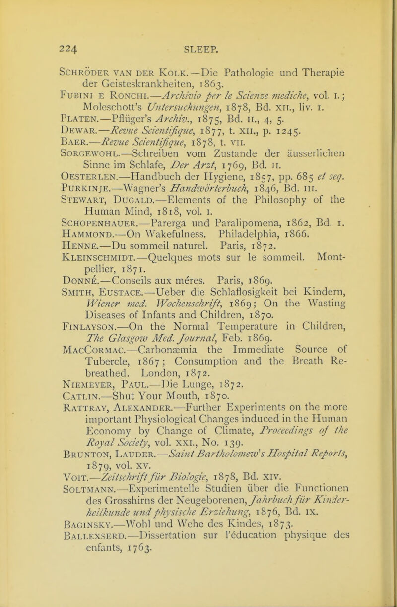 Schroder van der Kolk.—Die Pathologic und Therapie der Geisteskrankheiten, 1863. FuBiNi E RoNCHi.—Archivio per le Scienze inediche, vol. i.; Moleschott's Untersuchaigen., 1878, Bd. xii., liv. i. Platen.—Pfliiger's Archiv., 1875, ^d- 4) 5- Dewar.—Revue Scieiitificpie^ ^^77> t- xii., p. 1245, Baer.—Revue Scientifique, 1878, t. vii. Sorgewohl.—Schreiben vom Zustande der ausserlichen Sinne im Schlafe, Der Arzt, 1769, Bd. 11, Oesterlen.—Handbuch der Hygiene, 1857, pp. 685 et seg. PuRKiNjE.—Wagner's Handivdrterhuch, 1846, Bd. iii. Stewart, Dugald.—Elements of the Philosophy of the Human Mind, 1818, vol. i. Schopenhauer.—Parerga und Paralipomena, 1862, Bd. i. Hammond.—On Wakefulness. Philadelphia, 1866. Henne.—Du sommeil naturel. Paris, 1872. Kleinschmidt.—Quelques mots sur le sommeil. Mont- pellier, 1871. Donne.—Conseils aux meres. Paris, 1869. Smith, Eustace.—Ueber die Schlaflosigkeit bei Kindern, Wiener med. Wochenschrift, 1869; On the ^Vasting Diseases of Infants and Children, 1870. Finlayson.—On the Normal Temperature in Ciiildren, The Glasgow Med. Journal, Feb. 1869. MacCormac.—Carbonaemia the Immediate Source of Tubercle, 1867; Consumption and the Breath Re- breathed. London, 1872. Niemeyer, Paul.—Die Lunge, 1872. Catlin.—Shut Your Mouth, 1870. Rattray, Alexander.—Further Experiments on the more important Physiological Changes induced in the Human Economy by Change of Climate, Proceedings of the Royal Society, vol. xxl, No. 139. Brunton, Lauder.—Saint Bartholomeiv's Hospital Reports, 1879, vol. XV. VoiT.—Zeitschriftfur Biologic, 1878, Bd. Xiv. Soltmann.—ExpcrimentcUe Studien iiber die Functionen des Grosshirns der Neugeborenen,yi^7//v-/^//r// fiir Kinder- heilkunde undphysisclie Erzichung, 1876, Bd. ix. Baginsky.—Wohl und Wehe des Kindes, 1873. Ballexserd.—Dissertation sur I'education physique des enfants, 1763.
