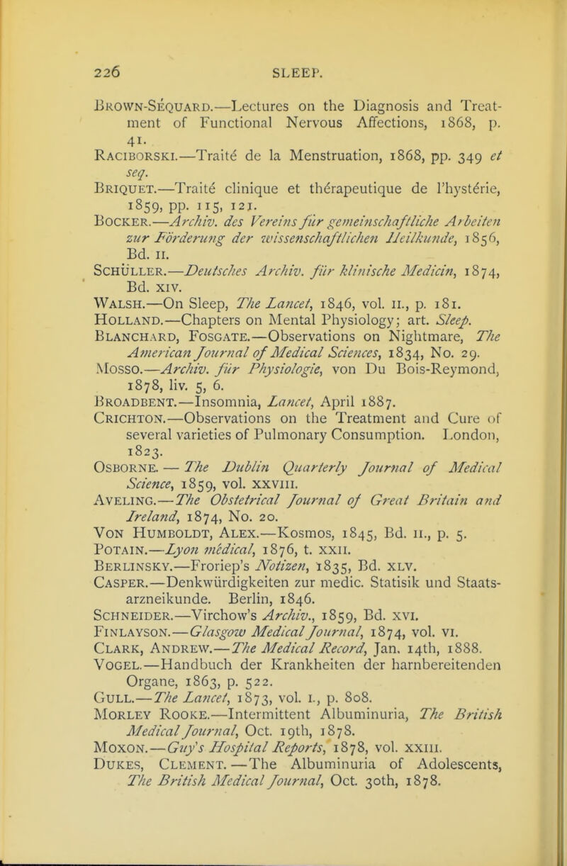 Brown-Sequard.—Lectures on the Diagnosis and Treat- ment of Functional Nervous Affections, 1868, p. 41. Raciborski.—Traite de la Menstruation, 1868, pp. 349 et seq. Briquet.—Traite clinique et thdrapeutique de I'hystdrie, 1859, pp. 115, 121. BoCKER.—Archiv. des Vereijis fiir gemeifischaftliche Arbeiten zur Forderinig dcr wissenschaftlicheti JJeilkunde, 1856, Bd. II. ScHiiLLER.—Deutsches Anhiv. fiir klinische Medicin, 1874) Bd. XIV. Walsh.—On Sleep, The Lancet, 1846, vol. 11., p. 181. Holland.—Chapters on Mental Physiology; art. Sleep. Blanchard, Fosg.\te.—Observations on Nightmare, The A?nerican Journal of Medical Sciences, 1834, No. 29. Mosso.—Archiv. fiir Physiologic, von Du Bois-Reymond, 1878, Hv, 5, 6. Broadbent.—Insomnia, Lancet, April 1887. Crichton.—Observations on the Treatment and Cure of several varieties of Pulmonary Consumption. London, 1823. Osborne. — The Dublin Quarterly Journal of Medical Science, 1859, vol. xxviii. AvELiNG.—The Obstetrical Journal of Great Britain and Lreland, 1874, No. 20. Von Humboldt, Alex.—Kosmos, 1845, Bd. 11., p. 5. PoTAiN.—Lyon medical, 1876, t. xxii. Berlinsky.—Froriep's Notlzen, 1835, Bd. xlv, Casper.—Denkwiirdigkeiten zur medic. Statisik und Staats- arzneikunde. Berlin, 1846. Schneider.—Virchow's Archiv., 1859, Bd. xvi, Finlayson.—Glasgow Medical Journal, 1874, vol. vi. Clark, Andrew.—The Medical Record, Jan. 14th, 1888. Vogel.—Handbuch der Krankheiten der harnbereitenden Organe, 1863, p. 522. Gull.—The Lancet, 1873, vol. i., p. 808. Morley Rooke.—Intermittent Albuminuria, The British Medical Journal, Oct. 19th, 1878. Moxon.—Gujs Llospltal Reports, 1878, vol. xxiii. Dukes, Clement. —The Albuminuria of Adolescents, The British Medical Journal, Oct. 30th, 1878.