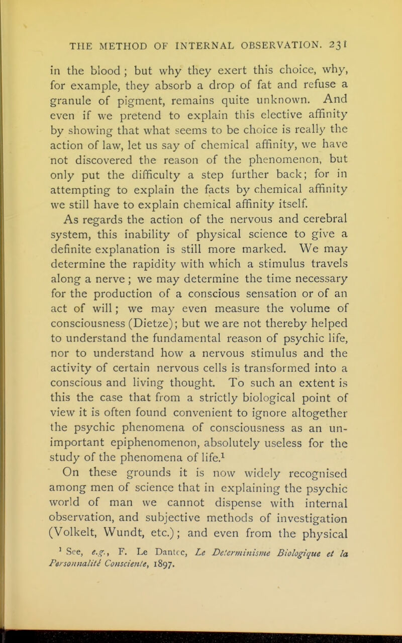 THE METHOD OF INTERNAL OBSERVATION. 23! in the blood ; but why they exert this choice, why, for example, they absorb a drop of fat and refuse a granule of pigment, remains quite unknown. And even if we pretend to explain this elective affinity by showing that what seems to be choice is really the action of law, let us say of chemical affinity, we have not discovered the reason of the phenomenon, but only put the difficulty a step further back; for in attempting to explain the facts by chemical affinity we still have to explain chemical affinity itself As regards the action of the nervous and cerebral system, this inability of physical science to give a definite explanation is still more marked. We may determine the rapidity with which a stimulus travels along a nerve ; we may determine the time necessary for the production of a conscious sensation or of an act of will; we may even measure the volume of consciousness (Dietze); but we are not thereby helped to understand the fundamental reason of psychic life, nor to understand how a nervous stimulus and the activity of certain nervous cells is transformed into a conscious and living thought. To such an extent is this the case that from a strictly biological point of view it is often found convenient to ignore altogether the psychic phenomena of consciousness as an un- important epiphenomenon, absolutely useless for the study of the phenomena of life.^ On these grounds it is now widely recognised among men of science that in explaining the psychic world of man we cannot dispense with internal observation, and subjective methods of investigation (Volkelt, Wundt, etc.); and even from the physical ' See, <f.,f., F. Le Dante c, Le De.'crminisme Biologique et la Personnaliti Consciente, 1897.