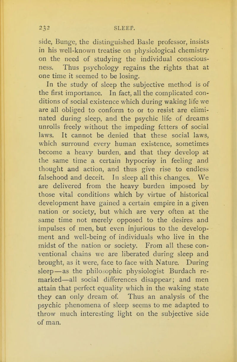 side, Bunge, the distinguished Basle professor, insists in his well-known treatise on physiological chemistry on the need of studying the individual conscious- ness. Thus psychology regains the rights that at one time it seemed to be losing. In the study of sleep the subjective method is of the first importance. In fact, all the complicated con- ditions of social existence which during waking life we are all obliged to conform to or to resist are elimi- nated during sleep, and the psychic life of dreams unrolls freely without the impeding fetters of social laws. It cannot be denied that these social laws, which surround every human existence, sometimes become a heavy burden, and that they develop at the same time a certain hypocrisy in feeling and thought and action, and thus give rise to endless falsehood and deceit. In sleep all this changes. We are delivered from the heavy burden imposed by those vital conditions which by virtue of historical development have gained a certain empire in a given nation or society, but which are very often at the same time not merely opposed to the desires and impulses of men, but even injurious to the develop- ment and well-being of individuals who live in the midst of the nation or society. From all these con- ventional chains we are liberated during sleep and brought, as it were, face to face with Nature. During sleep—as the philosophic physiologist Burdach re- marked—all social differences disappear; and men attain that perfect equality which in the waking state they can only dream of Thus an analysis of the psychic phenomena of sleep seems to me adapted to throw much interesting light on the subjective side of man.