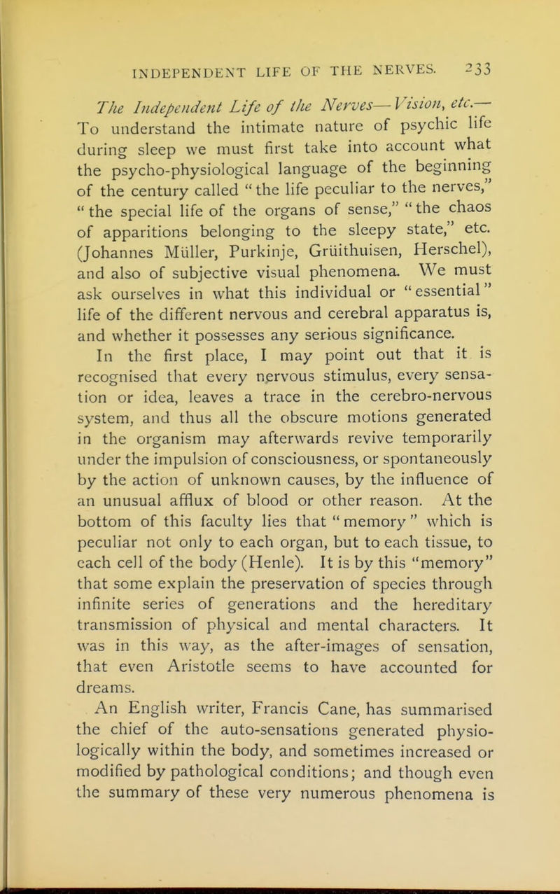 The Independent Life of the Nerves—Vision, etc.— To understand the intimate nature of psychic hfe during sleep we must first take into account what the psycho-physiological language of the beginning of the century called the life peculiar to the nerves,  the special life of the organs of sense,  the chaos of apparitions belonging to the sleepy state, etc. (Johannes Mliller, Purkinje, Gruithuisen, Herschel), and also of subjective visual phenomena. We must ask ourselves in what this individual or essential life of the different nervous and cerebral apparatus is, and whether it possesses any serious significance. In the first place, I may point out that it is recognised that every nervous stimulus, every sensa- tion or idea, leaves a trace in the cerebro-nervous system, and thus all the obscure motions generated in the organism may afterwards revive temporarily under the impulsion of consciousness, or spontaneously by the action of unknown causes, by the influence of an unusual afflux of blood or other reason. At the bottom of this faculty lies that  memory  which is peculiar not only to each organ, but to each tissue, to each cell of the body (Henle). It is by this memory that some explain the preservation of species through infinite series of generations and the hereditary transmission of physical and mental characters. It was in this \\ay, as the after-images of sensation, that even Aristotle seems to have accounted for dreams. An English writer, Francis Cane, has summarised the chief of the auto-sensations generated physio- logically within the body, and sometimes increased or modified by pathological conditions; and though even the summary of these very numerous phenomena is