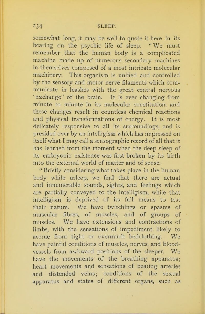 somewhat long, it may be well to quote it here in its bearing on the psychic life of sleep.  We must remember that the human body is a complicated machine made up of numerous secondary machines in themselves composed of a most intricate molecular machinery. This organism is unified and controlled by the sensory and motor nerve filaments which com- municate in leashes with the great central nervous 'exchange' of the brain. It is ever changing from minute to minute in its molecular constitution, and these changes result in countless chemical reactions and physical transformations of energy. It is most delicately responsive to all its surroundings, and is presided over by an intelligism which has impressed on itself what I may call a sensographic record of all that it has learned from the moment when the deep sleep of its embryonic existence was first broken by its birth into the external world of matter and of sense.  Briefly considering what takes place in the human body while asleep, we find that there are actual and innumerable sounds, sights, and feelings which are partially conveyed to the intelligism, while that intelligism is deprived of its full means to test their nature. We have twitchings or spasms of muscular fibres, of muscles, and of groups of muscles. We have extensions and contractions of limbs, with the sensations of impediment likely to accrue from tight or overmuch bedclothing. We have painful conditions of muscles, nerves, and blood- vessels from awkward positions of the sleeper. We have the movements of the breathing apparatus; heart movements and sensations of beating arteries and distended veins; conditions of the sexual apparatus and states of different organs, such as