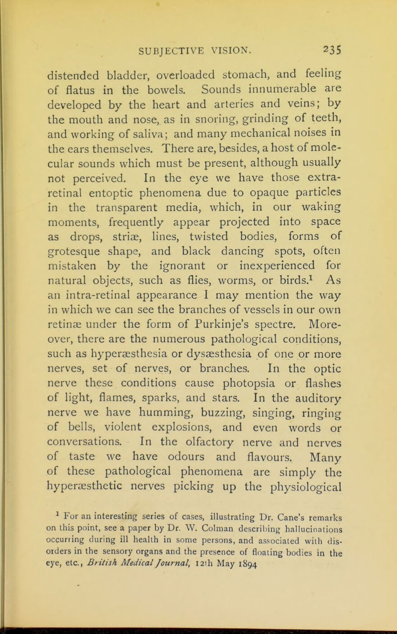 SUBJECTIVE VISION. distended bladder, overloaded stomach, and feeling of flatus in the bowels. Sounds innumerable are developed by the heart and arteries and veins; by the mouth and nose, as in snoring, grinding of teeth, and working of saliva; and many mechanical noises in the ears themselves. There are, besides, a host of mole- cular sounds which must be present, although usually not perceived. In the eye we have those extra- retinal entoptic phenomena due to opaque particles in the transparent media, which, in our waking moments, frequently appear projected into space as drops, striiE, lines, twisted bodies, forms of grotesque shape, and black dancing spots, often mistaken by the ignorant or inexperienced for natural objects, such as flies, worms, or birds.^ As an intra-retinal appearance I may mention the way in which we can see the branches of vessels in our own retinae under the form of Purkinje's spectre. More- over, there are the numerous pathological conditions, such as hyperaesthesia or dysaesthesia of one or more nerves, set of nerves, or branches. In the optic nerve these conditions cause photopsia or flashes of light, flames, sparks, and stars. In the auditory nerve we have humming, buzzing, singing, ringing of bells, violent explosions, and even words or conversations. In the olfactory nerve and nerves of taste we have odours and flavours. Many of these pathological phenomena are simply the hyperaesthetic nerves picking up the physiological * For an interesting series of cases, illustrating Dr. Cane's remarks on this point, see a paper by Dr. W. Colman describing hallucinations occurring during ill health in some persons, and associated with dis- orders in the sensory organs and the presence of floating bodies in the eye, etc., British Medical Journal, I2ih May 1894