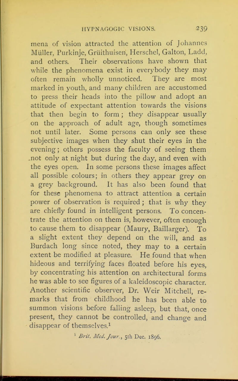 mena of vision attracted the attention of Jolianncs Mliller, Purkinje, Grliithuisen, Herschcl, Galton, Ladd, and others. Their observations have shown that while the phenomena exist in everybody they may often remain wholly unnoticed. They are most marked in youth, and many children are accustomed to press their heads into the pillow and adopt an attitude of expectant attention towards the visions that then begin to form ; they disappear usually on the approach of adult age, though sometimes not until later. Some persons can only see these subjective images when they shut their eyes in the evening; others possess the faculty of seeing them .not only at night but during the day, and even with the eyes open. In some persons these images affect all possible colours; in others they appear grey on a grey background. It has also been found that for these phenomena to attract attention a certain power of observation is required ; that is why they are chiefly found in intelligent persons. To concen- trate the attention on them is, however, often enough to cause them to disappear (Maury, Baillarger). To a slight extent they depend on the will, and as Burdach long since noted, they may to a certain extent be modified at pleasure. He found that when hideous and terrifying faces floated before his eyes, by concentrating his attention on architectural forms he was able to see figures of a kaleidoscopic character. Another scientific observer. Dr. Weir Mitchell, re- marks that from childhood he has been able to summon visions before falling asleep, but that, once present, they cannot be controlled, and change and disappear of themselves.^ ' Brit. Med. Jour., 5th Dec. 1896.