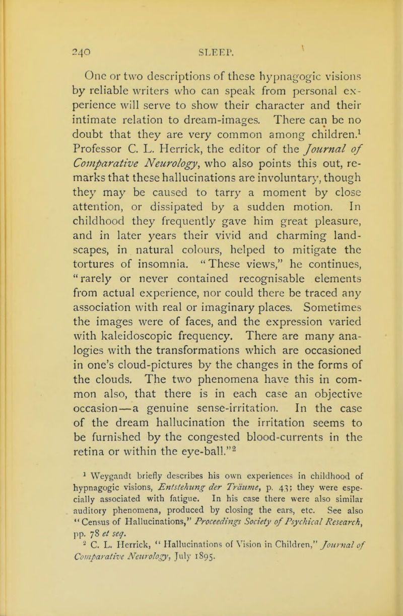 \ One or two descriptions of these hypnagogic visions by reh'able writers who can speak from personal ex- perience will serve to show their character and their intimate relation to dream-images. There can be no doubt that they are very common among children.^ Professor C. L. Herrick, the editor of the Journal of Comparative Neurology, who also points this out, re- marks that these hallucinations are involuntary, though they may be caused to tarry a moment by close attention, or dissipated by a sudden motion. In childhood they frequently gave him great pleasure, and in later years their vivid and charming land- scapes, in natural colours, helped to mitigate the tortures of insomnia.  These views, he continues, rarely or never contained recognisable elements from actual experience, nor could there be traced any association with real or imaginary places. Sometimes the images were of faces, and the expression varied with kaleidoscopic frequency. There are many ana- logies with the transformations which are occasioned in one's cloud-pictures by the changes in the forms of the clouds. The two phenomena have this in com- mon also, that there is in each case an objective occasion—a genuine sense-irritation. In the case of the dream hallucination the irritation seems to be furnished by the congested blood-currents in the retina or within the eye-ball.^ ^ Weygandt briefly describes his own experiences in childhood of hypnagogic visions, Enistehung der Traiime, p. 43; they were espe- cially associated with fatigue. In his case there were also similar auditory phenomena, produced by closing the ears, etc. See also Census of Hallucinations, Proceedi^igs Society of Psychical Research^ pp. 78 et seg. ^ C. L. Herrick,  Hallucinations of Vision in Ch'\\d.xQX\, Journal of Comparative Newology, Jul)' ^95-