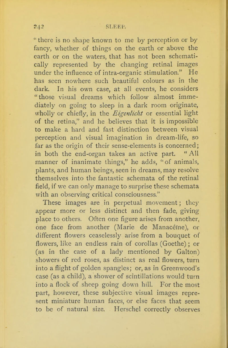 RLEKP.  there is no shape known to me by perception or by fancy, whether of things on the earth or above the earth or on the waters, that has not been schemati- cally represented by the changing retinal images under the influence of intra-organic stimulation. He has seen nowhere such beautiful colours as in the dark. In his own case, at all events, he considers those visual dreams which follow almost imme- diately on going to sleep in a dark room originate, wholly or chiefly, in the Eigenlicht or essential light of the retina, and he believes that it is impossible to make a hard and fast distinction between visual perception and visual imagination in dream-life, so far as the orifjin of their sense-elements is concerned; in both the end-organ takes an active part.  All manner of inanimate things, he adds, of animals, plants, and human beings, seen in dreams, may resolve themselves into the fantastic schemata of the retinal field, if we can only manage to surprise these schemata with an observing critical consciousness. These images are in perpetual movement; they appear more or less distinct and then fade, giving place to others. Often one figure arises from another, one face from another (Marie de Manaceine), or different flowers ceaselessly arise from a bouquet of flowers, like an endless rain of corollas (Goethe); or (as in the case of a lady mentioned by Galton) showers of red roses, as distinct as real flowers, turn into a flight of golden spangles; or, as in Greenwood's case (as a child), a shower of scintillations would turn into a flock of sheep going down hill. For the most part, however, these subjective visual images repre- sent miniature human faces, or else faces that seem to be of natural size. Herschel correctly observes