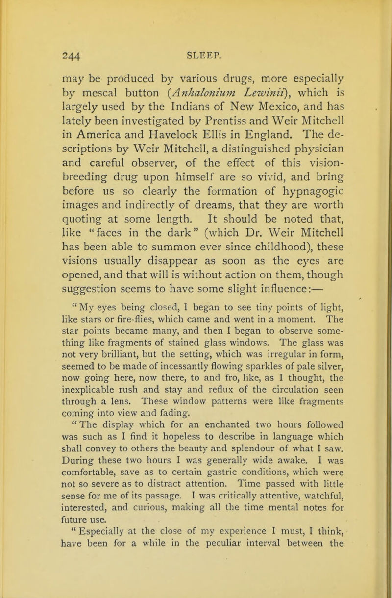 may be produced by various drugs, more especially by mescal button (^Anhaloniuin Leivinii), which is largely used by the Indians of New Mexico, and has lately been investigated by Prentiss and Weir Mitchell in America and Havelock Ellis in England. The de- scriptions by Weir Mitchell, a distinguished physician and careful observer, of the effect of this vision- breeding drug upon himself are so vivid, and bring before us so clearly the formation of hypnagogic images and indirectly of dreams, that they are worth quoting at some length. It should be noted that, like faces in the dark (which Dr. Weir Mitchell has been able to summon ever since childhood), these visions usually disappear as soon as the eyes are opened, and that will is without action on them, though suggestion seems to have some slight influence:—  My eyes being closed, I began to see tiny points of light, like stars or fire-flies, which came and went in a moment. The star points became many, and then I began to observe some- thing like fragments of stained glass windows. The glass was not very brilliant, but the setting, which was irregular in form, seemed to be made of incessantly flowing sparkles of pale silver, now going here, now there, to and fro, like, as I thought, the inexplicable rush and stay and reflux of the circulation seen through a lens. These window patterns were like fragments coming into view and fading. ** The display which for an enchanted two hours followed was such as I find it hopeless to describe in language which shall convey to others the beauty and splendour of what I saw. During these two hours I was generally wide awake. I was comfortable, save as to certain gastric conditions, which were not so severe as to distract attention. Time passed with little sense for me of its passage. I was critically attentive, watchful, interested, and curious, making all the time mental notes for future use.  Especially at the close of my experience I must, I think, have been for a while in the peculiar interval between the