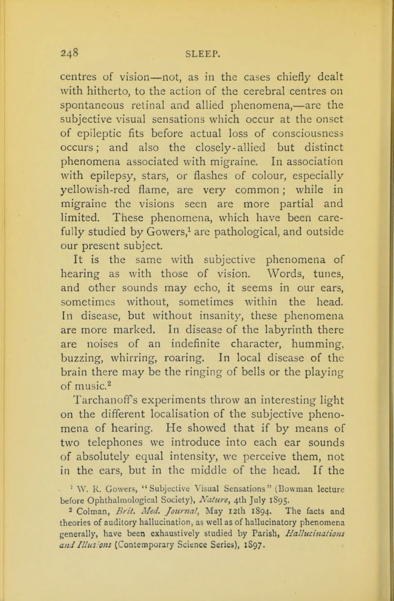 centres of vision—not, as in the cases chiefly dealt with hitherto, to the action of the cerebral centres on spontaneous retinal and allied phenomena,—are the subjective visual sensations which occur at the onset of epileptic fits before actual loss of consciousness occurs; and also the closely-allied but distinct phenomena associated with migraine. In association with epilepsy, stars, or flashes of colour, especially yellowish-red flame, are very common; while in migraine the visions seen are more partial and limited. These phenomena, which have been care- fully studied by Gowers,^ are pathological, and outside our present subject. It is the sam.e with subjective phenomena of hearing as with those of vision. Words, tunes, and other sounds may echo, it seems in our ears, sometimes without, sometimes within the head. In disease, but without insanity, these phenomena are more marked. In disease of the labyrinth there are noises of an indefinite character, humming, buzzing, whirring, roaring. In local disease of the brain there may be the ringing of bells or the playing of music.^ Tarchanoffs experiments throw an interesting light on the different localisation of the subjective pheno- mena of hearing. He showed that if by means of two telephones we introduce into each ear sounds of absolutely equal intensity, we perceive them, not in the ears, but in the middle of the head. If the ' W, R. Cowers, Subjective Visual Sensations (Bowman lecture before Ophthalmological Society), Nature, 4th July 1895. 2 Coiman, Brit. Med. Journal, May 12th 1894. The facts and theories of auditory hallucination, as well as of hallucinatory phenomena generally, have been exhaustively studied by Parish, Hallucinations a/;:/(Contemporary Science Series), 1S97.