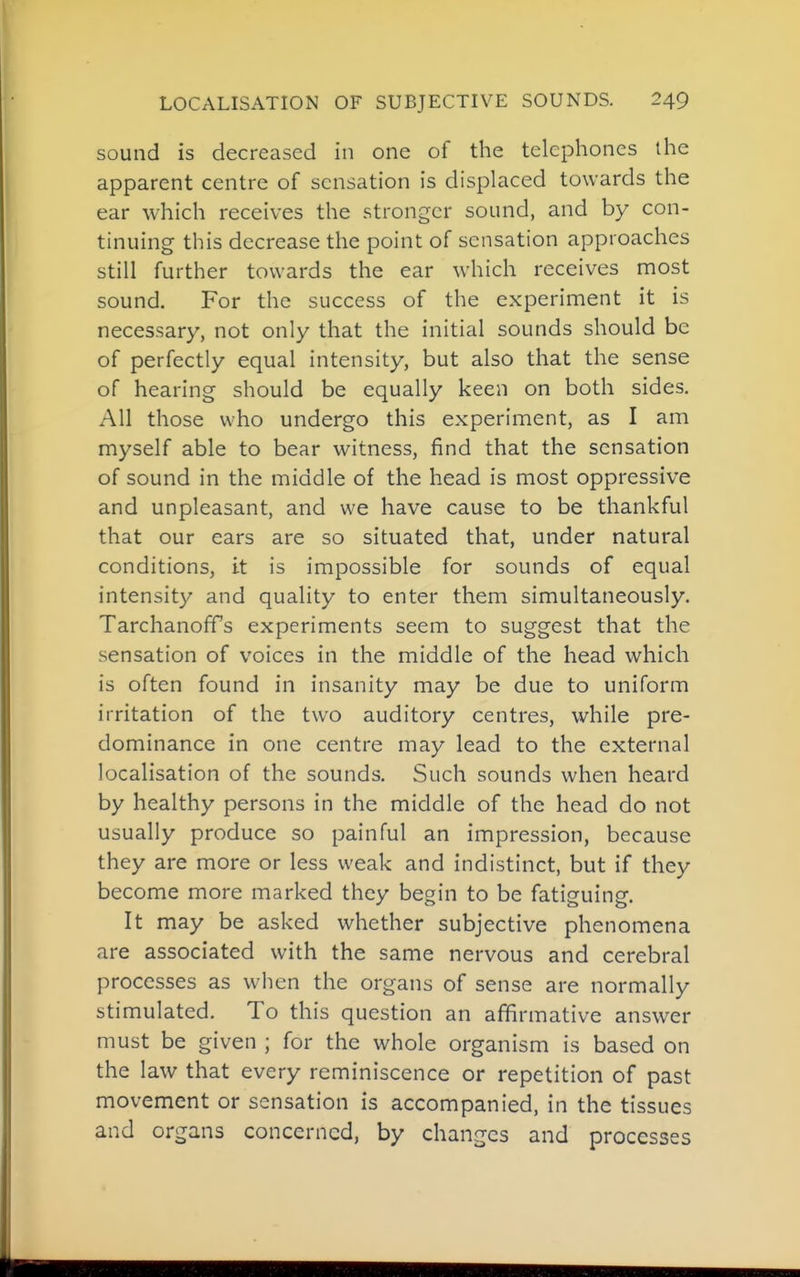 sound is decreased in one of the telephones the apparent centre of sensation is displaced towards the ear which receives the stronger sound, and by con- tinuing this decrease the point of sensation approaches still further towards the ear which receives most sound. For the success of the experiment it is necessary, not only that the initial sounds should be of perfectly equal intensity, but also that the sense of hearing should be equally keen on both sides. All those who undergo this experiment, as I am myself able to bear witness, find that the sensation of sound in the middle of the head is most oppressive and unpleasant, and we have cause to be thankful that our ears are so situated that, under natural conditions, it is impossible for sounds of equal intensity and quality to enter them simultaneously. TarchanofTs experiments seem to suggest that the sensation of voices in the middle of the head which is often found in insanity may be due to uniform irritation of the two auditory centres, while pre- dominance in one centre may lead to the external localisation of the sounds. Such sounds when heard by healthy persons in the middle of the head do not usually produce so painful an impression, because they are more or less weak and indistinct, but if they become more marked they begin to be fatiguing. It may be asked whether subjective phenomena are associated with the same nervous and cerebral processes as when the organs of sense are normally stimulated. To this question an affirmative answer must be given ; for the whole organism is based on the law that every reminiscence or repetition of past movement or sensation is accompanied, in the tissues and organs concerned, by changes and processes