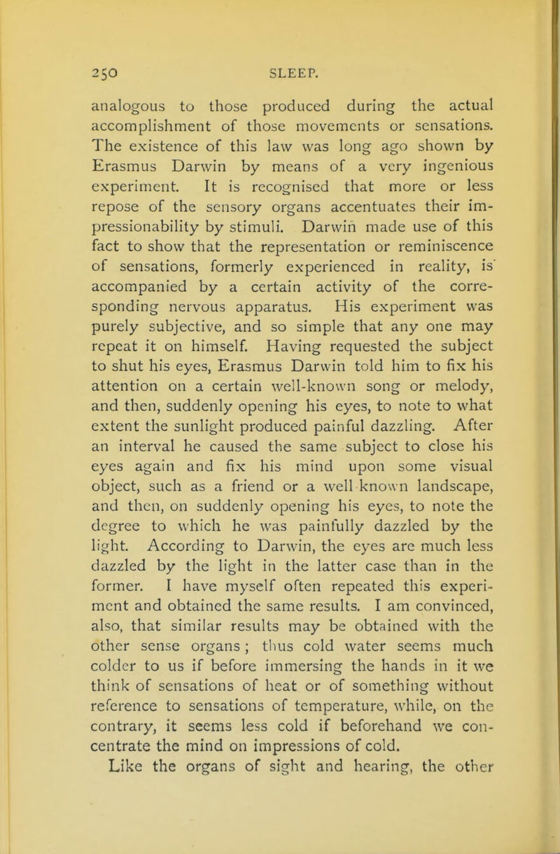 analogous to those produced during the actual accomplishment of those movements or sensations. The existence of this law was long ago shown by Erasmus Darwin by means of a very ingenious experiment. It is recognised that more or less repose of the sensory organs accentuates their im- pressionability by stimuli. Darwin made use of this fact to show that the representation or reminiscence of sensations, formerly experienced in reality, is' accompanied by a certain activity of the corre- sponding nervous apparatus. His experiment was purely subjective, and so simple that any one may repeat it on himself Having requested the subject to shut his eyes, Erasmus Darwin told him to fix his attention on a certain well-known song or melody, and then, suddenly opening his eyes, to note to what extent the sunlight produced painful dazzling. After an interval he caused the same subject to close his eyes again and fix his mind upon some visual object, such as a friend or a well known landscape, and then, on suddenly opening his eyes, to note the degree to which he was painfully dazzled by the light. According to Darwin, the eyes are much less dazzled by the light in the latter case than in the former. I have myself often repeated this experi- ment and obtained the same results. I am convinced, also, that similar results may be obtained with the other sense organs; thus cold water seems much colder to us if before immersing the hands in it we think of sensations of heat or of something without reference to sensations of temperature, while, on the contrary, it seems less cold if beforehand we con- centrate the mind on impressions of cold. Like the organs of sight and hearing, the other