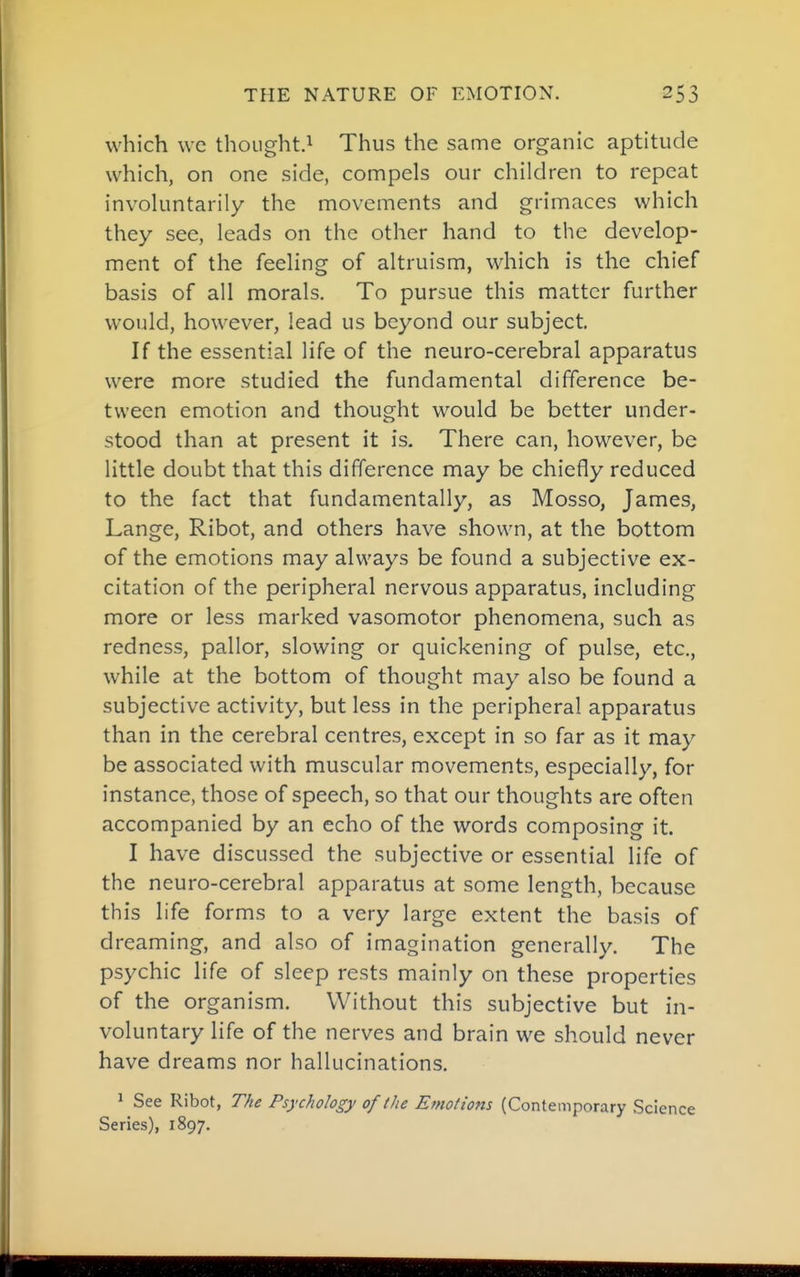 which \vc thought.^ Thus the same organic aptitude which, on one side, compels our children to repeat invohmtarily the movements and grimaces which they see, leads on the other hand to the develop- ment of the feeling of altruism, which is the chief basis of all morals. To pursue this matter further would, however, lead us beyond our subject. If the essential life of the neuro-cerebral apparatus were more studied the fundamental difference be- tween emotion and thought would be better under- stood than at present it is. There can, however, be little doubt that this difference may be chiefly reduced to the fact that fundamentally, as Mosso, James, Lange, Ribot, and others have shown, at the bottom of the emotions may always be found a subjective ex- citation of the peripheral nervous apparatus, including more or less marked vasomotor phenomena, such as redness, pallor, slowing or quickening of pulse, etc., while at the bottom of thought may also be found a subjective activity, but less in the peripheral apparatus than in the cerebral centres, except in so far as it may be associated with muscular movements, especially, for instance, those of speech, so that our thoughts are often accompanied by an echo of the words composing it. I have discussed the subjective or essential life of the neuro-cerebral apparatus at some length, because this life forms to a very large extent the basis of dreaming, and also of imagination generally. The psychic life of sleep rests mainly on these properties of the organism. Without this subjective but in- voluntary life of the nerves and brain we should never have dreams nor hallucinations. 1 See Ribot, The Psychology of the Emotions (Contemporary Science Series), 1897.