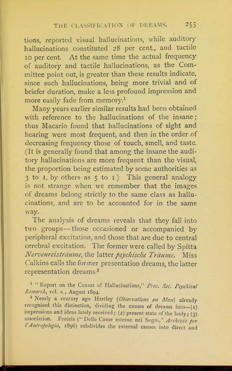 tions, reported visual hallucinations, while auditory hallucinations constituted 28 per cent, and tactile 10 per cent. At the same time the actual frequency of auditory and tactile hallucinations, as the Com- mittee point out, is greater than these results indicate, since such hallucinations, being more trivial and of briefer duration, make a Ie?s profound impression and more easily fade from memory.^ Many years earlier similar results had been obtained with reference to the hallucinations of the insane; thus Macario found that hallucinations of sight and hearing were most frequent, and then in the order of decreasing frequency those of touch, smell, and taste. (It is generally found that among the insane the audi- tory hallucinations are more frequent than the visual, the proportion being estimated by some authorities as 3 to I, by others as 5 to i) This general analogy is not strange when we remember that the images of dreams belong strictly to the same class as hallu- cinations, and are to be accounted for in the same way. The analysis of dreams reveals that they fall into two groups—those occasioned or accompanied by peripheral excitation, and those that are due to central cerebral excitation. The former were called by Spitta Nervenreiztrciiivie, the latterpsycJiische Trdnme. Miss Calkins calls the former presentation dreams, the latter representation dreams.^ '  Report on the Census of Hallucinations, Proc. Soc. Psychical Research, vol. x., August 1894. 2 Nearly a century ago Hartley {Observations on Man) already recognised this distinction, dividing the causes of dreams into—(i) impressions and ideas lately received; (2) present state of the body; {3) association. Fenizia (Delle Cause esterne nei Sogni, Archivio per VAntropologia, 1896) subdivides the external causes into direct and