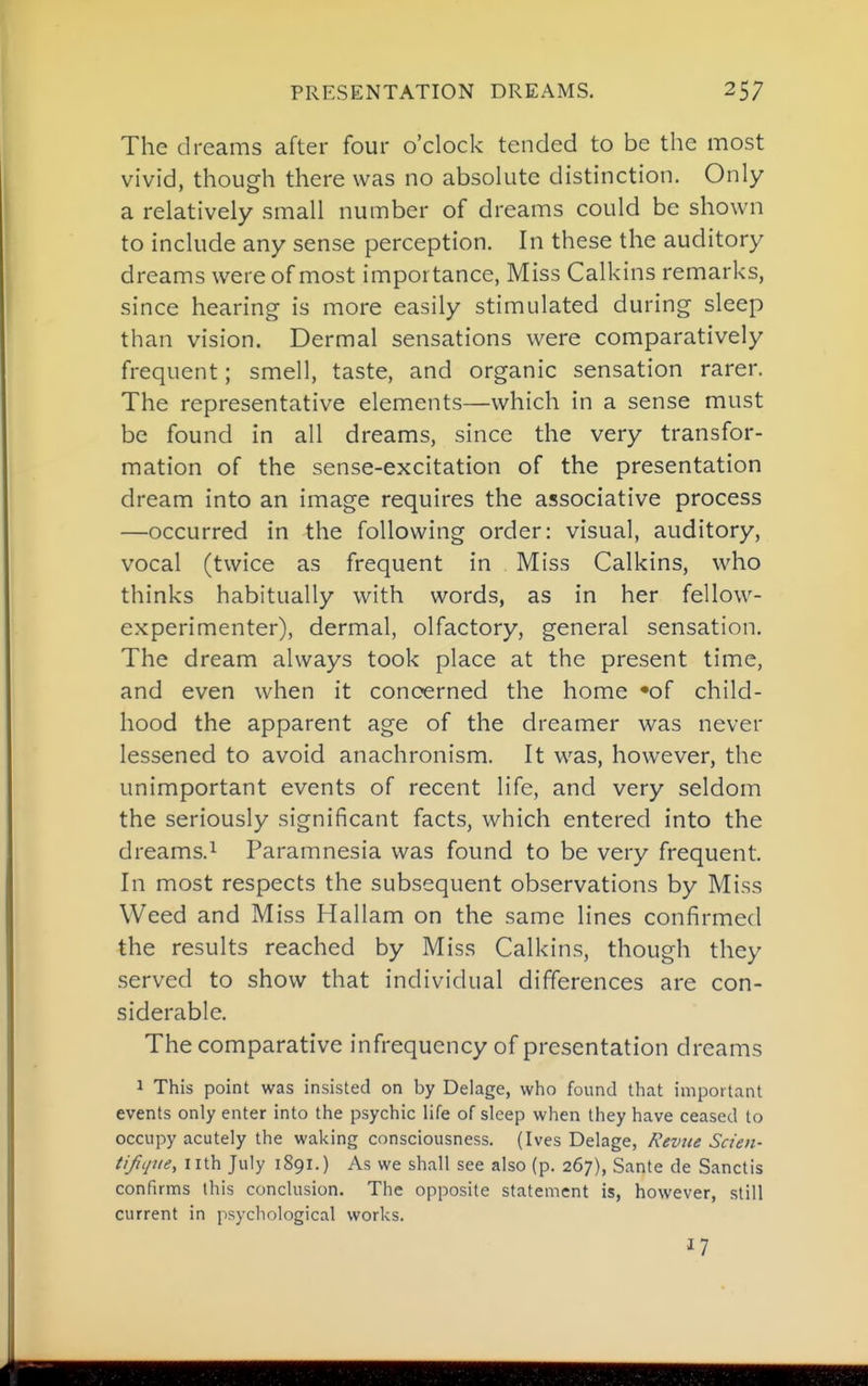 The dreams after four o'clock tended to be the most vivid, though there was no absolute distinction. Only a relatively small number of dreams could be shown to include any sense perception. In these the auditory dreams were of most importance, Miss Calkins remarks, since hearing- is more easily stimulated during sleep than vision. Dermal sensations were comparatively frequent; smell, taste, and organic sensation rarer. The representative elements—which in a sense must be found in all dreams, since the very transfor- mation of the sense-excitation of the presentation dream into an image requires the associative process —occurred in the following order: visual, auditory, vocal (twice as frequent in Miss Calkins, who thinks habitually with words, as in her fellow- experimenter), dermal, olfactory, general sensation. The dream always took place at the present time, and even when it concerned the home 'of child- hood the apparent age of the dreamer was never lessened to avoid anachronism. It w^as, however, the unimportant events of recent life, and very seldom the seriously significant facts, which entered into the dreams.i Paramnesia was found to be very frequent. In most respects the subsequent observations by Miss Weed and Miss Hallam on the same lines confirmed the results reached by Miss Calkins, though they served to show that individual differences are con- siderable. The comparative infrequency of presentation dreams 1 This point was insisted on by Delage, who found that important events only enter into the psychic life of sleep when they have ceased to occupy acutely the waking consciousness. (Ives Delage, Revite Scien- tifqtie, nth July 1891.) As we shall see also (p. 267), Sante de Sanctis confirms this conclusion. The opposite statement is, however, still current in psychological works. 17