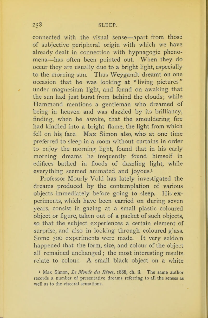 connected with the visual sense—apart from those of subjective peripheral origin with which we have already dealt in connection with hypnagogic pheno- mena—has often been pointed out. When they do occur they are usually due to a bright light, especially to the morning sun. Thus Weygandt dreamt on one occasion that he was looking at living pictures under magnesium light, and found on awaking tltat the sun had just burst from behind the clouds; while Hammond mentions a gentleman who dreamed of being in heaven and was dazzled by its brilliancy, finding, when he awoke, that the smouldering fire had kindled into a bright flame, the light from which fell on his face. Max Simon also, who at one time preferred to sleep in a room without curtains in order to enjoy the morning light, found that in his early morning dreams he frequently found himself in edifices bathed in floods of dazzling light, while everything seemed animated and joyous.^ Professor Hourly Void has lately investigated the dreams produced by the contemplation of various objects immediately before going to sleep. His ex- periments, which have been carried on during seven years, consist in gazing at a small plastic coloured object or figure, taken out of a packet of such objects, so that the subject experiences a certain element of surprise, and also in looking through coloured glass. Some 300 experiments were made. It very seldom happened that the form, size, and colour of the object all remained unchanged ; the most interesting results relate to colour. A small black object on a white 1 Max Simon, Le Monde des Rives, 1888, ch. ii. The same author records a number of preseiitative dreams referring to all the senses as well as to the visceral sensations.