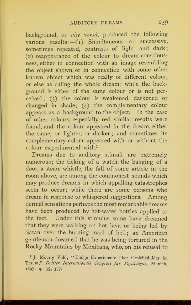 background, or vice versa, produced the following various results:—(i) Simultaneous or successive, sometimes repeated, contrasts of light and dark; (2) reappearance of the colour to dream-conscious- ness, either in connection with an image resembling the object shown, or in connection with some other known object which was really of different colour, or else as ruling the whole dream; while the back- ground is either of the same colour or is not per- ceived ; (3) the colour is weakened, darkened or changed in shade; (4) the complementary colour appears as a background to the object. In the case of other colours, especially red, similar results were found, and the colour appeared in the dream, either the same, or lighter, or darker; and sometimes its complementary colour appeared with or without the colour experimented with.^ Dreams due to auditory stimuli are extremely numerous; the ticking of a watch, the banging of a door, a steam whistle, the fall of some article in the room above, are among the commonest sounds which may produce dreams in which appalling catastrophes seem to occur; while there are some persons who dream in response to whispered suggestions. Among dermal sensations perhaps the most remarkable dreams have been produced by hot-water bottles applied to the feet. Under this stimulus some have dreamed that they were walking on hot lava or being led by Satan over the burning marl of hell; an American gentleman dreamed that he was being tortured in the Rocky Mountains by Mexicans, who, on his refusal to * J. Hourly Void,  Einige Experimente iiber Gesichtsbilder im Traum, Dritler Internalionale Congress fur Psychologie, Munkh, 1897, pp. 355-357-