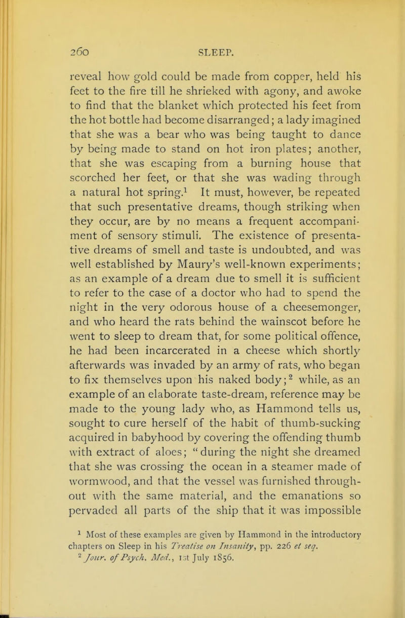 reveal how gold could be made from copper, held his feet to the fire till he shrieked with agony, and awoke to find that the blanket which protected his feet from the hot bottle had become disarranged; a lady imagined that she was a bear who was being taught to dance by being made to stand on hot iron plates; another, that she was escaping from a burning house that scorched her feet, or that she was wading through a natural hot spring.^ It must, however, be repeated that such presentative dreams, though striking when they occur, are by no means a frequent accompani- ment of sensory stimuli. The existence of presenta- tive dreams of smell and taste is undoubted, and was well established by Maury's well-known experiments; as an example of a dream due to smell it is sufficient to refer to the case of a doctor who had to spend the night in the very odorous house of a cheesemonger, and who heard the rats behind the wainscot before he went to sleep to dream that, for some political offence, he had been incarcerated in a cheese which shortly afterwards was invaded by an army of rats, who began to fix themselves upon his naked body;^ while, as an example of an elaborate taste-dream, reference may be made to the young lady who, as Hammond tells us, sought to cure herself of the habit of thumb-sucking acquired in babyhood by covering the offending thumb with extract of aloes; during the night she dreamed that she was crossing the ocean in a steamer made of wormwood, and that the vessel was furnished through- out with the same material, and the emanations so pervaded all parts of the ship that it was impossible ^ Most of these examples are given by Hammond in the introductory chapters on Sleep in his Treatise on Tnsaniiy, pp. 226 ei seq. ^ Jour. 0/ Psych. Med., ir.t July 1856.