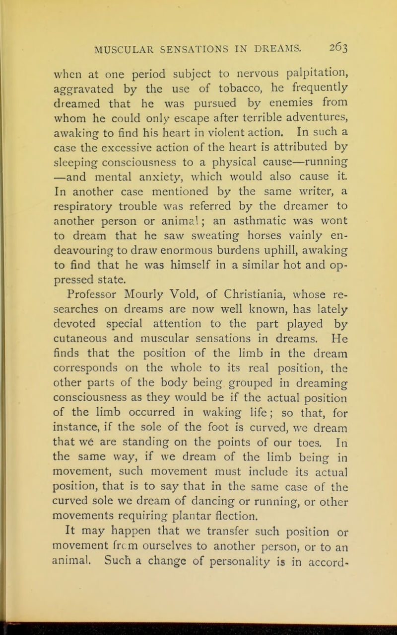 when at one period subject to nervous palpitation, aggravated by the use of tobacco, he frequently dreamed that he was pursued by enemies from whom he could only escape after terrible adventures, awaking to find his heart in violent action. In such a case the excessive action of the heart is attributed by sleeping consciousness to a physical cause—running —and mental anxiety, which would also cause it. In another case mentioned by the same writer, a respiratory trouble was referred by the dreamer to another person or animal; an asthmatic was wont to dream that he saw sweating horses vainly en- deavouring to draw enormous burdens uphill, awaking to find that he was himself in a similar hot and op- pressed state. Professor Hourly Void, of Christiania, whose re- searches on dreams are now well known, has lately devoted special attention to the part played by cutaneous and muscular sensations in dreams. He finds that the position of the limb in the dream corresponds on the whole to its real position, the other parts of the body being grouped in dreaming consciousness as they would be if the actual position of the limb occurred in waking life; so that, for instance, if the sole of the foot is curved, we dream that w6 are standing on the points of our toes. In the same way, if we dream of the limb being in movement, such movement must include its actual position, that is to say that in the same case of the curved sole we dream of dancing or running, or other movements requiring plantar flection. It may happen that we transfer such position or movement frc m ourselves to another person, or to an animal. Such a change of personality is in accord-
