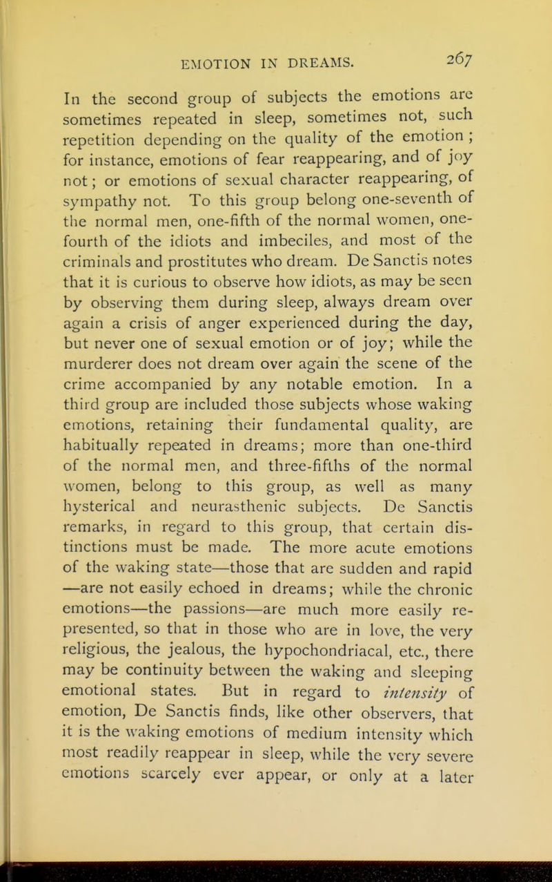 In the second group of subjects the emotions are sometimes repeated in sleep, sometimes not, such repetition depending on the quaUty of the emotion ; for instance, emotions of fear reappearing, and of joy not; or emotions of sexual character reappearing, of sympathy not. To this group belong one-seventh of the normal men, one-fifth of the normal women, one- fourth of the idiots and imbeciles, and most of the criminals and prostitutes who dream. De Sanctis notes that it is curious to observe how idiots, as may be seen by observing them during sleep, always dream over again a crisis of anger experienced during the day, but never one of sexual emotion or of joy; while the murderer does not dream over again the scene of the crime accompanied by any notable emotion. In a third group are included those subjects whose waking emotions, retaining their fundamental quality, are habitually repeated in dreams; more than one-third of the normal men, and three-fifths of the normal women, belong to this group, as well as many hysterical and neurasthenic subjects. De Sanctis remarks, in regard to this group, that certain dis- tinctions must be made. The more acute emotions of the waking state—those that are sudden and rapid —are not easily echoed in dreams; while the chronic emotions—the passions—are much more easily re- presented, so that in those who are in love, the very religious, the jealous, the hypochondriacal, etc., there may be continuity between the waking and sleeping emotional states. But in regard to intensity of emotion, De Sanctis finds, like other observers, that it is the waking emotions of medium intensity which most readily reappear in sleep, while the very severe emotions scarcely ever appear, or only at a later