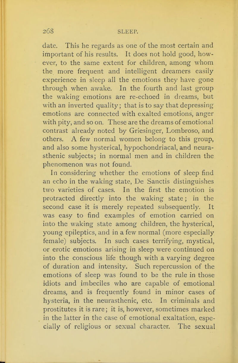 date. This he regards as one of the most certain and important of his results. It does not hold good, how- ever, to the same extent for children, among whom the more frequent and intelligent dreamers easily experience in sleep all the emotions they have gone through when awake. In the fourth and last group the waking emotions are re-echoed in dreams, but with an inverted quality; that is to say that depressing emotions are connected with exalted emotions, anger with pity, and so on. These are the dreams of emotional contrast already noted by Griesinger, Lombroso, and others. A few normal women belong to this group, and also some hysterical, hypochondriacal, and neura- sthenic subjects; in normal men and in children the phenomenon was not found. In considering whether the emotions of sleep find an echo in the waking state, De Sanctis distinguishes two varieties of cases. In the first the emotion is protracted directly into the waking state; in the second case it is merely repeated subsequently. It was easy to find examples of emotion carried on into the waking state among children, the hysterical, young epileptics, and in a few normal (more especially female) subjects. In such cases terrifying, mystical, or erotic emotions arising in sleep were continued on into the conscious life though with a varying degree of duration and intensity. Such repercussion of the emotions of sleep was found to be the rule in those idiots and imbeciles who are capable of emotional dreams, and is frequently found in minor cases of hysteria, in the neurasthenic, etc. In criminals and prostitutes it is rare; it is, however, sometimes marked in the latter in the case of emotional exaltation, espe- cially of religious or sexual character. The sexual