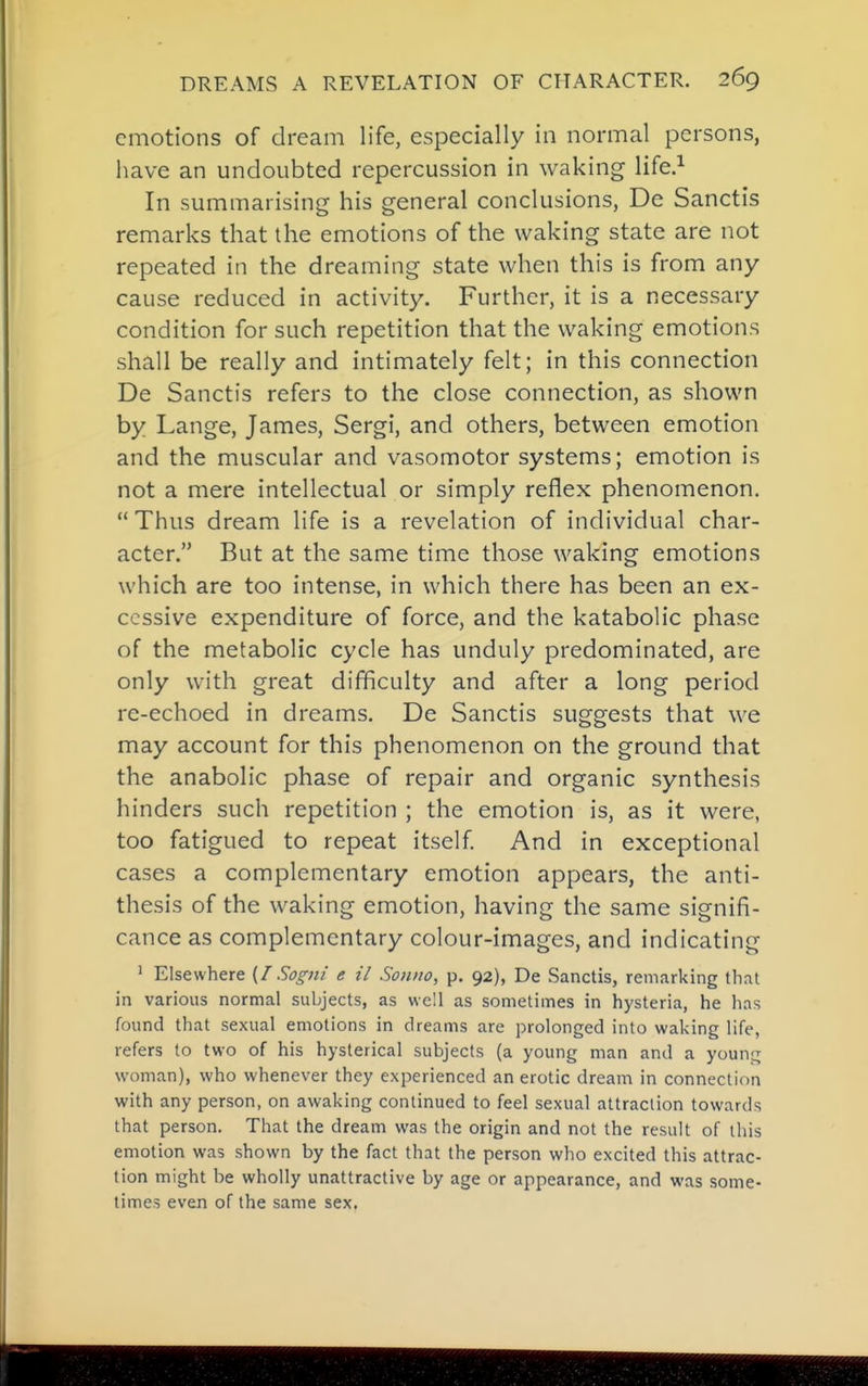 emotions of dream life, especially in normal persons, have an undoubted repercussion in waking life.^ In summarising his general conclusions, De Sanctis remarks that the emotions of the waking state are not repeated in the dreaming state when this is from any cause reduced in activity. Further, it is a necessary condition for such repetition that the waking emotions shall be really and intimately felt; in this connection De Sanctis refers to the close connection, as shown by Lange, James, Sergi, and others, between emotion and the muscular and vasomotor systems; emotion is not a mere intellectual or simply reflex phenomenon.  Thus dream life is a revelation of individual char- acter. But at the same time those waking emotions which are too intense, in which there has been an ex- cessive expenditure of force, and the katabolic phase of the metabolic cycle has unduly predominated, are only with great dif¥iculty and after a long period re-echoed in dreams. De Sanctis suggests that we may account for this phenomenon on the ground that the anabolic phase of repair and organic synthesis hinders such repetition ; the emotion is, as it were, too fatigued to repeat itself And in exceptional cases a complementary emotion appears, the anti- thesis of the waking emotion, having the same signifi- cance as complementary colour-images, and indicating ' Elsewhere (/Sogni e il Soniio, p. 92), De Sanctis, remarking tliat in various normal subjects, as well as sometimes in hysteria, he has found that sexual emotions in dreams are prolonged into waking life, refers to two of his hysterical subjects (a young man and a young woman), who whenever they experienced an erotic dream in connection with any person, on awaking continued to feel sexual attraction towards that person. That the dream was the origin and not the result of this emotion was shown by the fact that the person who excited this attrac- tion might be wholly unattractive by age or appearance, and was some- times even of the same sex.