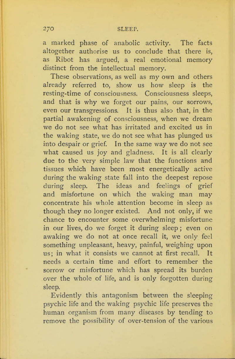 a marked phase of anabolic activity. The facts altogether authorise us to conclude that there is, as Ribot has argued, a real emotional memory distinct from the intellectual memory. These observations, as well as my own and others already referred to, show us how sleep is the resting-time of consciousness. Consciousness sleeps, and that is why we forget our pains, our sorrows, even our transgressions. It is thus also that, in the partial awakening of consciousness, when we dream we do not see what has irritated and excited us in the waking state, we do not see what has plunged us into despair or grief. In the same way we do not see what caused us joy and gladness. It is all clearly due to the very simple law that the functions and tissues which have been most energetically active during the waking state fall into the deepest repose during sleep. The ideas and feelings of grief and misfortune on which the waking man may concentrate his whole attention become in sleep as though they no longer existed. And not only, if we chance to encounter some overwhelming misfortune in our lives, do we forget it during sleep ; even on awaking we do not at once recall it, we only feel something unpleasant, heavy, painful, weighing upon us; in what it consists we cannot at first recall. It needs a certain time and effort to remember the sorrow or misfortune which has spread its burden over the whole of life, and is only forgotten during sleep. Evidently this antagonism between the sleeping psychic life and the waking psychic life preserves the human organism from many diseases by tending to remove the possibility of over-tension of the various