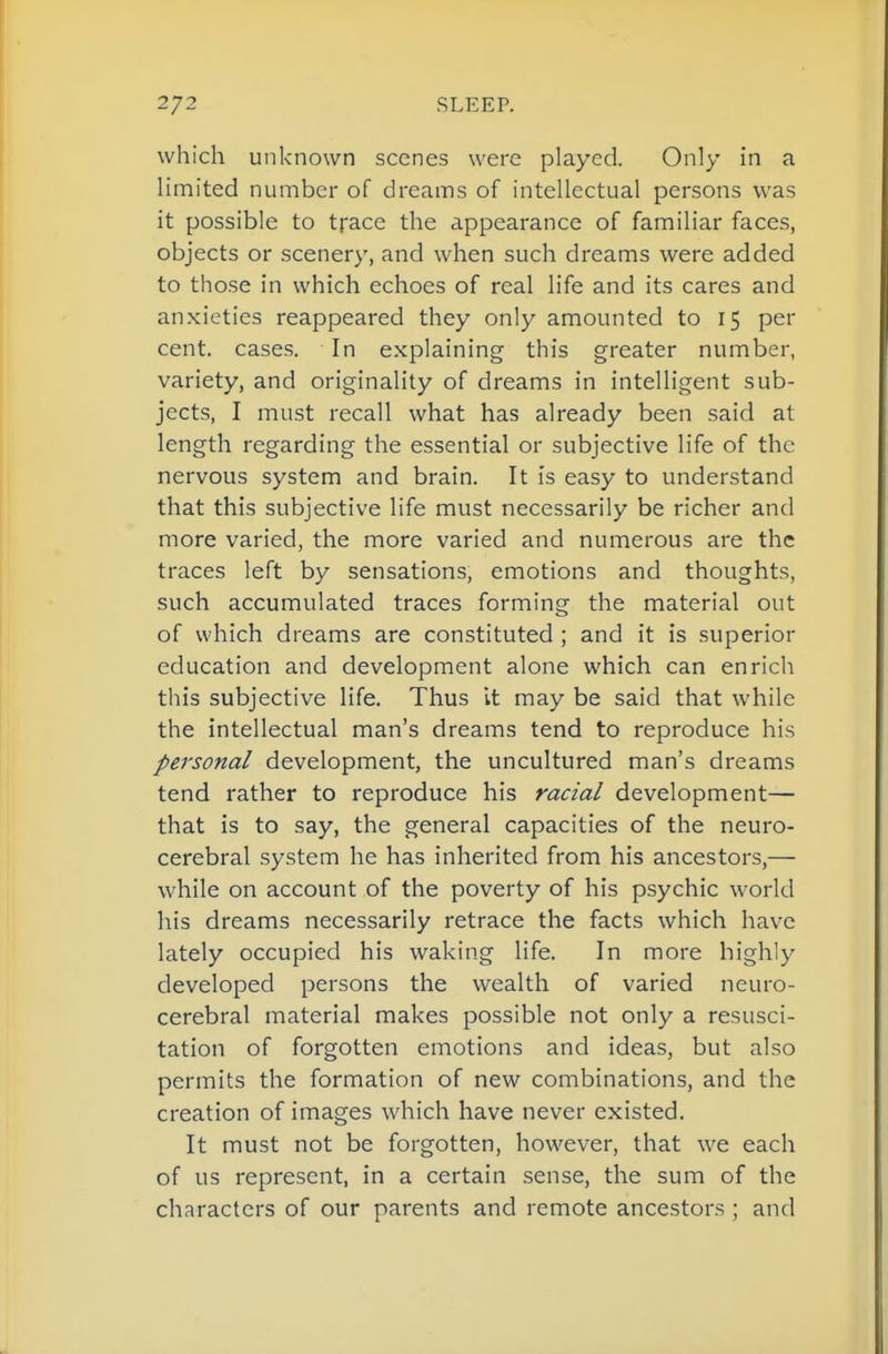 which unknown scenes were played. Only in a limited number of dreams of intellectual persons was it possible to trace the appearance of familiar faces, objects or scenery, and when such dreams were added to those in which echoes of real life and its cares and anxieties reappeared they only amounted to 15 per cent, cases. In explaining this greater number, variety, and originality of dreams in intelligent sub- jects, I must recall what has already been said at length regarding the essential or subjective life of the nervous system and brain. It is easy to understand that this subjective life must necessarily be richer and more varied, the more varied and numerous are the traces left by sensations, emotions and thoughts, such accumulated traces forming the material out of which dreams are constituted ; and it is superior education and development alone which can enrich this subjective life. Thus it may be said that while the intellectual man's dreams tend to reproduce his personal development, the uncultured man's dreams tend rather to reproduce his racial development— that is to say, the general capacities of the neuro- cerebral system he has inherited from his ancestors,— while on account of the poverty of his psychic world his dreams necessarily retrace the facts which have lately occupied his waking life. In more highly developed persons the wealth of varied neuro- cerebral material makes possible not only a resusci- tation of forgotten emotions and ideas, but also permits the formation of new combinations, and the creation of images which have never existed. It must not be forgotten, however, that we each of us represent, in a certain sense, the sum of the characters of our parents and remote ancestors ; and