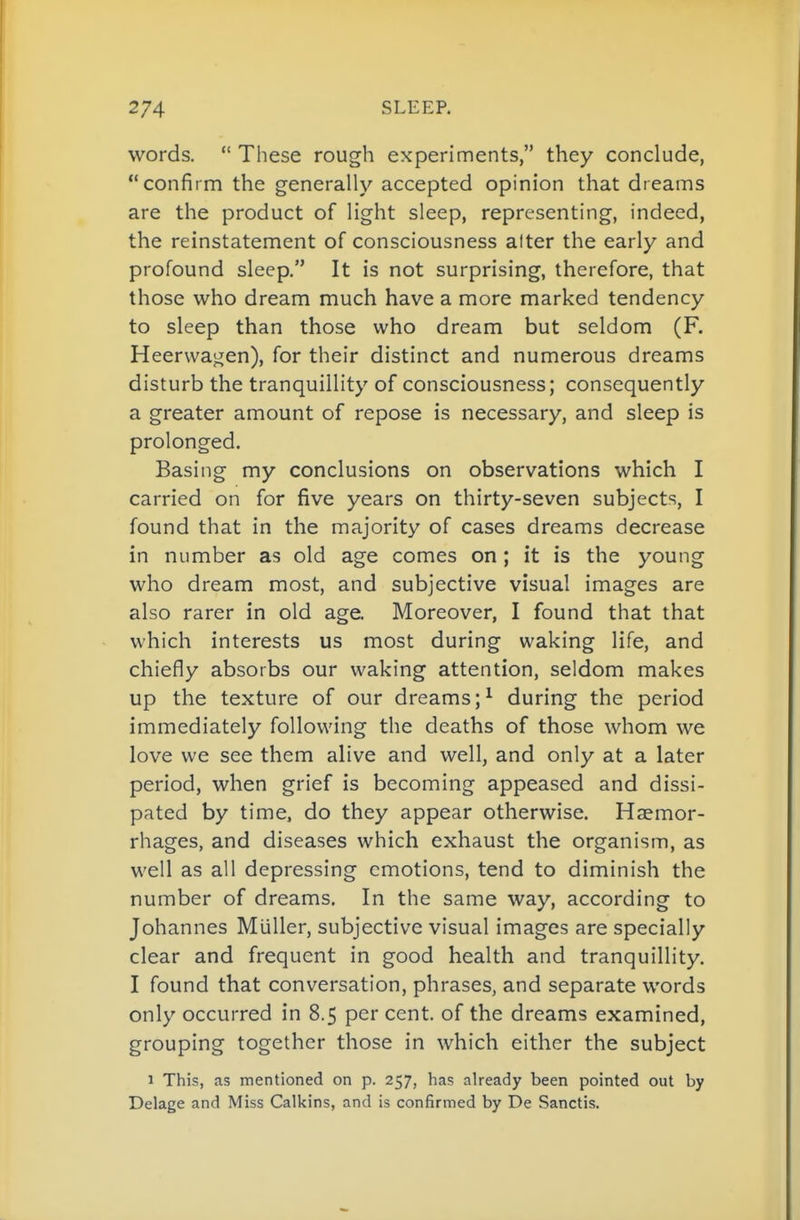words.  These rough experiments, they conclude, confirm the generally accepted opinion that dreams are the product of light sleep, representing, indeed, the reinstatement of consciousness alter the early and profound sleep. It is not surprising, therefore, that those who dream much have a more marked tendency to sleep than those who dream but seldom (F. Heerwajjjen), for their distinct and numerous dreams disturb the tranquillity of consciousness; consequently a greater amount of repose is necessary, and sleep is prolonged. Basing my conclusions on observations which I carried on for five years on thirty-seven subjects, I found that in the majority of cases dreams decrease in number as old age comes on ; it is the young who dream most, and subjective visual images are also rarer in old age. Moreover, I found that that which interests us most during waking life, and chiefly absorbs our waking attention, seldom makes up the texture of our dreams;^ during the period immediately following the deaths of those whom we love we see them alive and well, and only at a later period, when grief is becoming appeased and dissi- pated by time, do they appear otherwise. Haemor- rhages, and diseases which exhaust the organism, as well as all depressing emotions, tend to diminish the number of dreams. In the same way, according to Johannes Miiller, subjective visual images are specially clear and frequent in good health and tranquillity. I found that conversation, phrases, and separate words only occurred in 8.5 per cent, of the dreams examined, grouping together those in which either the subject 1 This, as mentioned on p. 257, has already been pointed out by Delage and Miss Calkins, and is confirmed by De Sanctis.