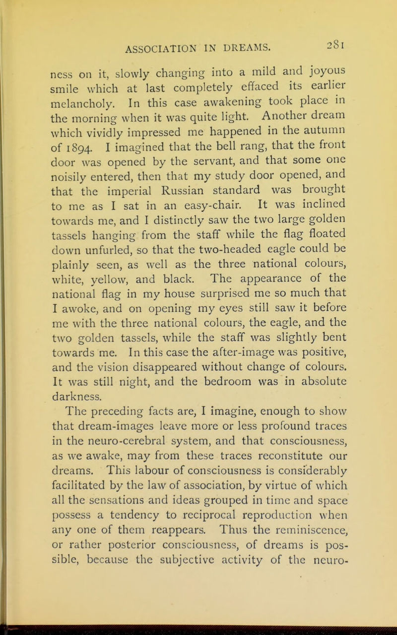 ASSOCIATION IN DREAMS. ncss on it, slowly changing into a mild and joyous smile which at last completely effaced its earlier melancholy. In this case awakening took place in the morning when it was quite light. Another dream which vividly impressed me happened in the autumn of 1894. I imagined that the bell rang, that the front door was opened by the servant, and that some one noisily entered, then that my study door opened, and that the imperial Russian standard was brought to me as I sat in an easy-chair. It was inclined towards me, and I distinctly saw the two large golden tassels hanging from the staff while the flag floated down unfurled, so that the two-headed eagle could be plainly seen, as well as the three national colours, white, yellow, and black. The appearance of the national flag in my house surprised me so much that I awoke, and on opening my eyes still saw it before me with the three national colours, the eagle, and the two golden tassels, while the staff was slightly bent towards me. In this case the after-image was positive, and the vision disappeared without change of colours. It was still night, and the bedroom was in absolute darkness. The preceding facts are, I imagine, enough to show that dream-images leave more or less profound traces in the neuro-cerebral system, and that consciousness, as we awake, may from these traces reconstitute our dreams. This labour of consciousness is considerably facilitated by the law of association, by virtue of which all the sensations and ideas grouped in time and space possess a tendency to reciprocal reproduction when any one of them reappears. Thus the reminiscence, or rather posterior consciousness, of dreams is pos- sible, because the subjective activity of the neuro-
