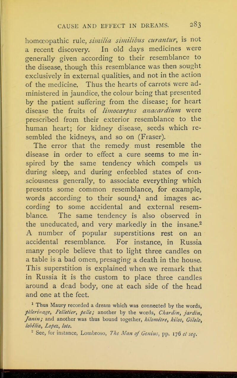 homoeopathic rule, sunilia siniilibus airantur, is not a recent discovery. In old days medicines were generally given according to their resemblance to the disease, though this resemblance was then sou^^ht exclusively in external qualities, and not in the action of the medicine. Thus the hearts of carrots were ad- ministered in jaundice, the colour being that presented by the patient suffering from the disease; for heart disease the fruits of limocarpiis anacardium were prescribed from their exterior resemblance to the human heart; for kidney disease, seeds which re- sembled the kidneys, and so on (Fraser). The error that the remedy must resemble the disease in order to effect a cure seems to me in- spired by the same tendency which compels us during sleep, and during enfeebled states of con- sciousness generally, to associate everything which presents some common resemblance, for example, words according to their sound,^ and images ac- cording to some accidental and external resem- blance. The same tendency is also observed in the uneducated, and very markedly in the insane.^ A number of popular superstitions rest on an accidental resemblance. For instance, in Russia many people believe that to light three candles on a table is a bad omen, presaging a death in the house. This superstition is explained when we remark that in Russia it is the custom to place three candles around a dead body, one at each side of the head and one at the feet. ^ Thus Maury recorded a dream which was connected by the words, pileriiiage, Pelletier, pelle; another by the words, Chardin, jardin, Janin; and another was thus bound together, kilometre^ kilos, Gilolo, lobelia, Lopez, loto. ^ See, for instance, Lombroso, 7/ie I^fait of Genius^ pp. 176 cl scq.