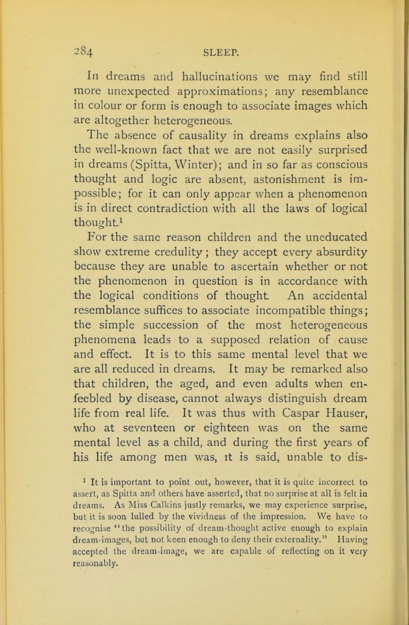 In dreams and hallucinations we may find still more unexpected approximations; any resemblance in colour or form is enough to associate images which are altogether heterogeneous. The absence of causality in dreams explains also the well-known fact that we are not easily surprised in dreams (Spitta, Winter); and in so far as conscious thought and logic are absent, astonishment is im- possible; for it can only appear when a phenomenon is in direct contradiction with all the laws of logical thought.^ For the same reason children and the uneducated show extreme credulity ; they accept every absurdity because they are unable to ascertain whether or not the phenomenon in question is in accordance with the logical conditions of thought. An accidental resemblance suffices to associate incompatible things; the simple succession of the most heterogeneous phenomena leads to a supposed relation of cause and effect. It is to this same mental level that we are all reduced in dreams. It may be remarked also that children, the aged, and even adults when en- feebled by disease, cannot always distinguish dream life from real life. It was thus with Caspar Hauser, who at seventeen or eighteen was on the same mental level as a child, and during the first years of his life among men was, it is said, unable to dis- ^ It is important to point out, however, that it is quite incorrect to assert, as Spitta and others have asserted, that no surprise at all is felt in dreams. As Miss Calkins justly remarks, we may experience surprise, but it is soon lulled by the vividness of the impression. We have to recognise the possibility of dream-thought active enough to explain dream-images, but not keen enough to deny their externality. Having accepted the dream-image, we are capable of reflecting on it very reasonably.