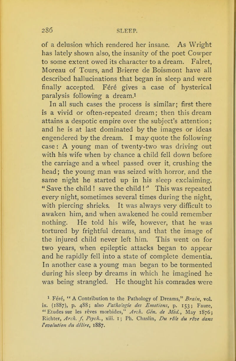 of a delusion which rendered her insane. As Wright has lately shown also, the insanity of the poet Cowper to some extent owed its character to a dream. Falret, Moreau of Tours, and Brierre de Boismont have all described hallucinations that began in sleep and were finally accepted. F^r6 gives a case of hysterical paralysis following a dream.i In all such cases the process is similar; first there is a vivid or often-repeated dream; then this dream attains a despotic empire over the subject's attention; and he is at last dominated by the images or ideas engendered by the dream. I may quote the following case: A young man of twenty-two was driving out with his wife when by chance a child fell down before the carriage and a wheel passed over it, crushing the head; the young man was seized with horror, and the same night he started up in his sleep exclaiming,  Save the child ! save the child 1This was repeated every night, sometimes several times during the night, with piercing shrieks. It was always very difficult to awaken him, and when awakened he could remember nothing. He told his wife, however, that he was tortured by frightful dreams, and that the image of the injured child never left him. This went on for two years, when epileptic attacks began to appear and he rapidly fell into a state of complete dementia. In another case a young man began to be tormented during his sleep by dreams in which he imagined he was being strangled. He thought his comrades were ^ Fere,  A Contribution to the Pathology of Dreams, Brant, vol. ix. (1887), p. 488; also Fathologie des Emotiojis, p. 153; Faure,  Etudes sur les reves morbides, Arch. Gen. de Med., May 1876; Richter, Arch, f. Psych., xiii. i; Ph. Chaslin, Dti r$le du rSve dans revolution du dSlire, 1887.