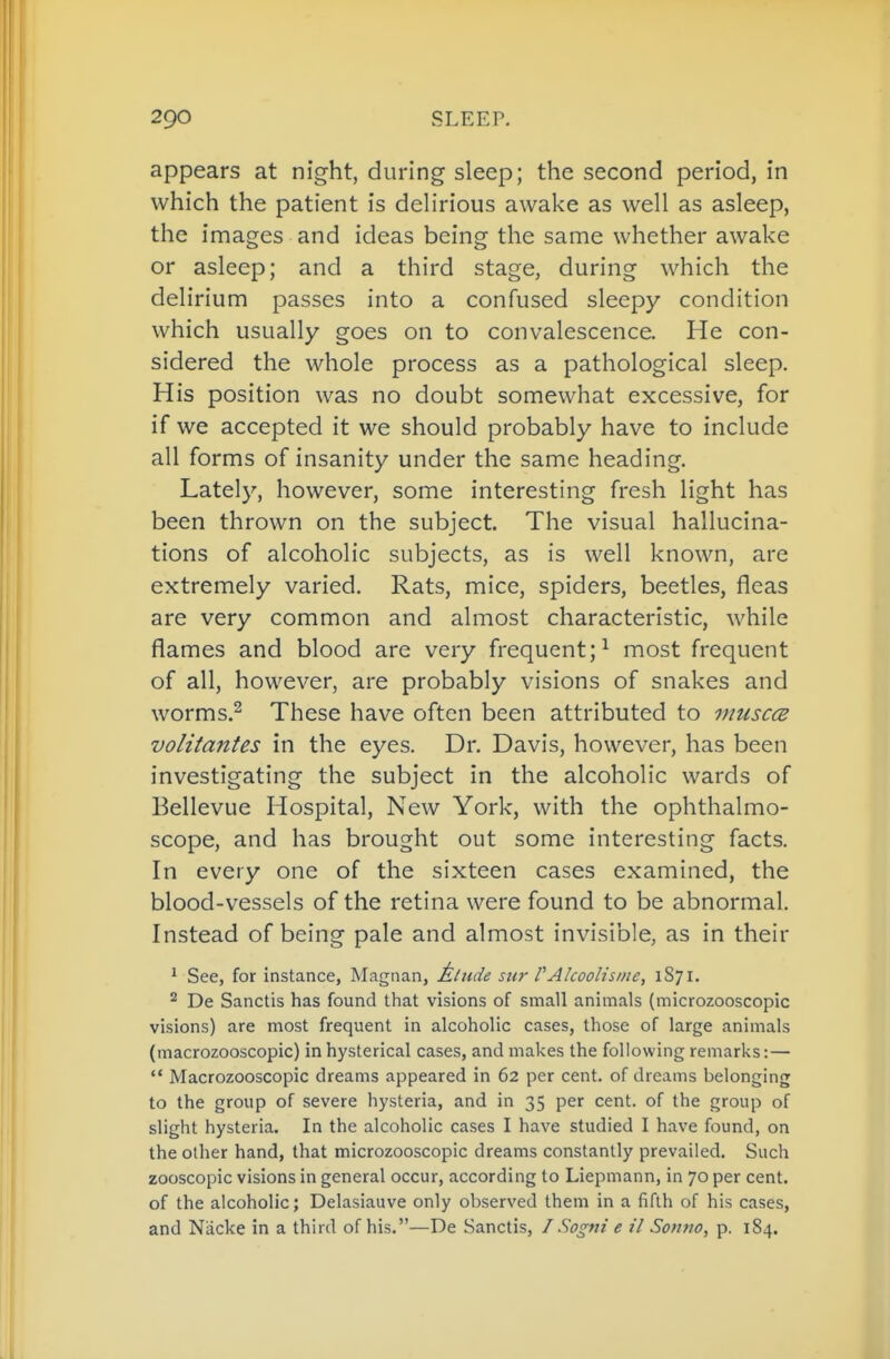 appears at night, during sleep; the second period, in which the patient is delirious awake as well as asleep, the images and ideas being the same whether awake or asleep; and a third stage, during which the delirium passes into a confused sleepy condition which usually goes on to convalescence. He con- sidered the whole process as a pathological sleep. His position was no doubt somewhat excessive, for if we accepted it we should probably have to include all forms of insanity under the same heading. Lately, however, some interesting fresh light has been thrown on the subject. The visual hallucina- tions of alcoholic subjects, as is well known, are extremely varied. Rats, mice, spiders, beetles, fleas are very common and almost characteristic, while flames and blood are very frequent;^ most frequent of all, however, are probably visions of snakes and worms.^ These have often been attributed to muscce volitantes in the eyes. Dr. Davis, however, has been investigating the subject in the alcoholic wards of Bellevue Hospital, New York, with the ophthalmo- scope, and has brought out some interesting facts. In every one of the sixteen cases examined, the blood-vessels of the retina were found to be abnormal. Instead of being pale and almost invisible, as in their ^ See, for instance, Magnan, Mtude sur f Alcoolisme, 1871. ^ De Sanctis has found that visions of small animals (microzooscopic visions) are most frequent in alcoholic cases, those of large animals (macrozooscopic) in hysterical cases, and makes the following remarks:—  Macrozooscopic dreams appeared in 62 per cent, of dreams belonging to the group of severe hysteria, and in 35 per cent, of the group of slight hysteria. In the alcoholic cases I have studied I have found, on the other hand, that microzooscopic dreams constantly prevailed. Such zooscopic visions in general occur, according to Liepmann, in 70 per cent, of the alcoholic; Delasiauve only observed them in a fifth of his cases, and Niicke in a third of his.—De Sanctis, ISogni e il Sontio, p. 184.