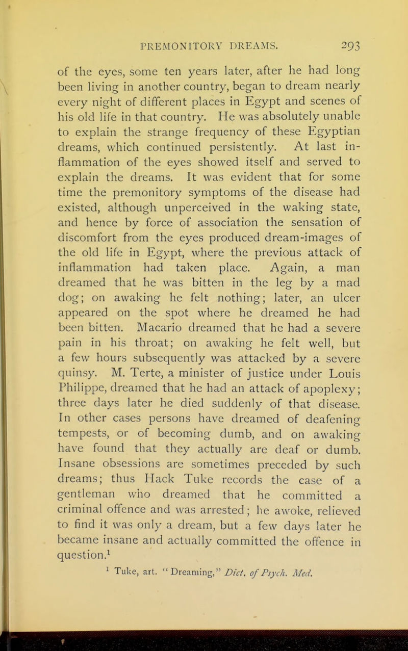 PREMONITORY DREAMS. of the eyes, some ten years later, after he had long been living in another country, began to dream nearly every night of different places in Egypt and scenes of his old life in that country. He was absolutely unable to explain the strange frequency of these Egyptian dreams, which continued persistently. At last in- flammation of the eyes showed itself and served to explain the dreams. It was evident that for some time the premonitory symptoms of the disease had existed, although unperceived in the waking state, and hence by force of association the sensation of discomfort from the eyes produced dream-images of the old life in Egypt, where the previous attack of inflammation had taken place. Again, a man dreamed that he was bitten in the leg by a mad dog; on awaking he felt nothing; later, an ulcer appeared on the spot where he dreamed he had been bitten. Macario dreamed that he had a severe pain in his throat; on awaking he felt well, but a few hours subsequently was attacked by a severe quinsy. M. Terte, a minister of justice under Louis Philippe, dreamed that he had an attack of apoplexy; three days later he died suddenly of that disease. In other cases persons have dreamed of deafening tempests, or of becoming dumb, and on awaking have found that they actually are deaf or dumb. Insane obsessions are sometimes preceded by such dreams; thus Hack Tuke records the case of a gentleman who dreamed that he committed a criminal offence and was arrested; he awoke, relieved to find it was only a dream, but a few days later he became insane and actually committed the offence in question.^