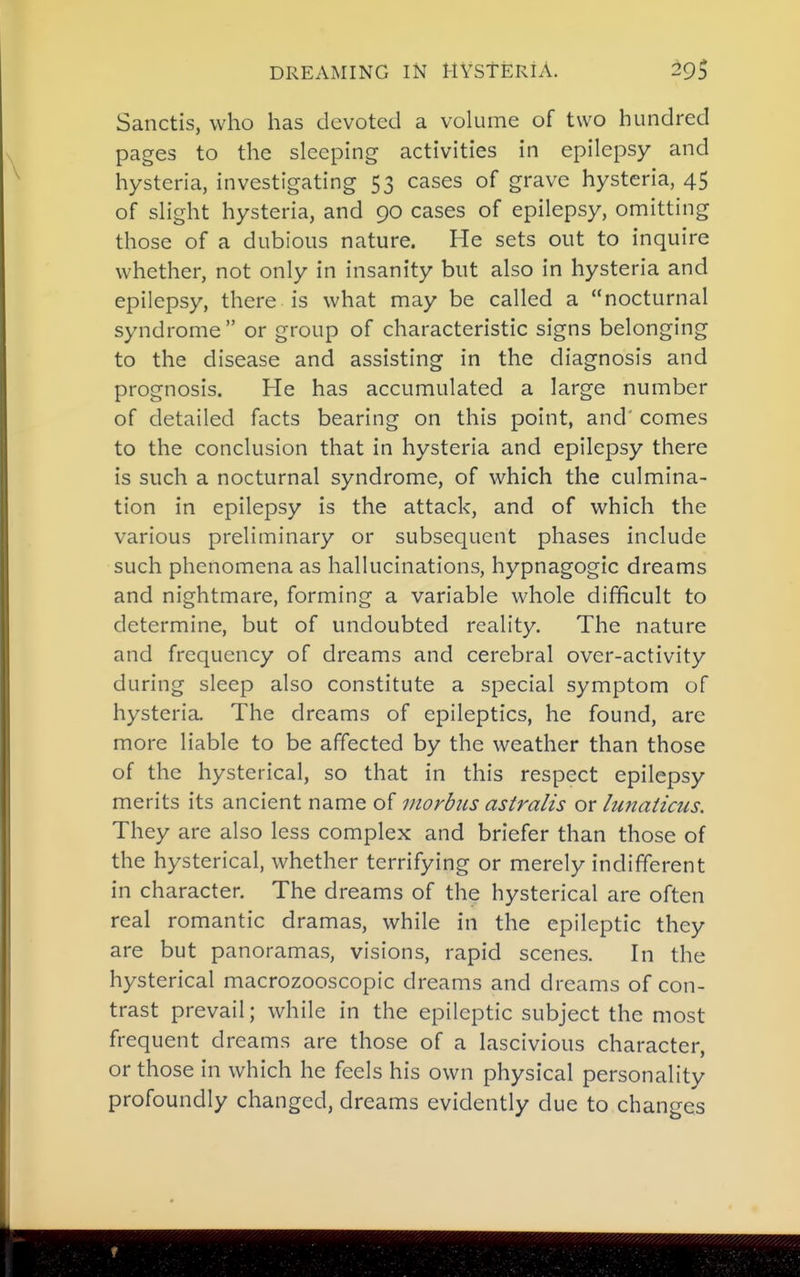 Sanctis, who has devoted a vokime of two hundred pages to the sleeping activities in epilepsy and hysteria, investigating 53 cases of grave hysteria, 45 of slight hysteria, and 90 cases of epilepsy, omitting those of a dubious nature. He sets out to inquire whether, not only in insanity but also in hysteria and epilepsy, there is what may be called a nocturnal syndrome or group of characteristic signs belonging to the disease and assisting in the diagnosis and prognosis. He has accumulated a large number of detailed facts bearing on this point, and' comes to the conclusion that in hysteria and epilepsy there is such a nocturnal syndrome, of which the culmina- tion in epilepsy is the attack, and of which the various preliminary or subsequent phases include such phenomena as hallucinations, hypnagogic dreams and nightmare, forming a variable whole difficult to determine, but of undoubted reality. The nature and frequency of dreams and cerebral over-activity during sleep also constitute a special symptom of hysteria. The dreams of epileptics, he found, are more liable to be affected by the weather than those of the hysterical, so that in this respect epilepsy merits its ancient name of morbus astralis or lunaticus. They are also less complex and briefer than those of the hysterical, whether terrifying or merely indifferent in character. The dreams of the hysterical are often real romantic dramas, while in the epileptic they are but panoramas, visions, rapid scenes. In the hysterical macrozooscopic dreams and dreams of con- trast prevail; while in the epileptic subject the most frequent dreams are those of a lascivious character, or those in which he feels his own physical personality profoundly changed, dreams evidently due to changes