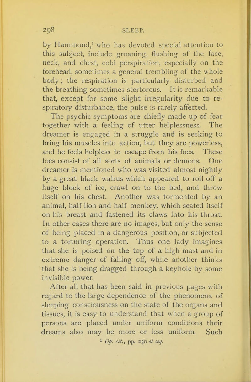 by Hammond/ who has devoted special attention to this subject, include groaning, flushing of the face, neck, and chest, cold perspiration, especially on the forehead, sometimes a general trembling of the whole body; the respiration is particularly disturbed and the breathing sometimes stertorous. It is remarkable that, except for some slight irregularity due to re- spiratory disturbance, the pulse is rarely affected. The psychic symptoms are chiefly made up of fear together with a feeling of utter helplessness. The dreamer is engaged in a struggle and is seeking to bring his muscles into action, but they are powerless, and he feels helpless to escape from his foes. These foes consist of all sorts of animals or demons. One dreamer is mentioned who was visited almost nightly by a great black walrus which appeared to roll off a huge block of ice, crawl on to the bed, and throw itself on his chest. Another was tormented by an animal, half lion and half monkey, which seated itself on his breast and fastened its claws into his throat. In other cases there are no images, but only the sense of being placed in a dangerous position, or subjected to a torturing operation. Thus one lady imagines that she is poised on the top of a high mast and in extreme danger of falling off, while another thinks that she is being dragged through a keyhole by some invisible power. After all that has been said in previous pages with regard to the large dependence of the phenomena of sleeping consciousness on the state of the organs and tissues, it is easy to understand that when a group of persons are placed under uniform conditions their dreams also may be more or less uniform. Such 1 Op. cil., pp. 250 e£ seq.