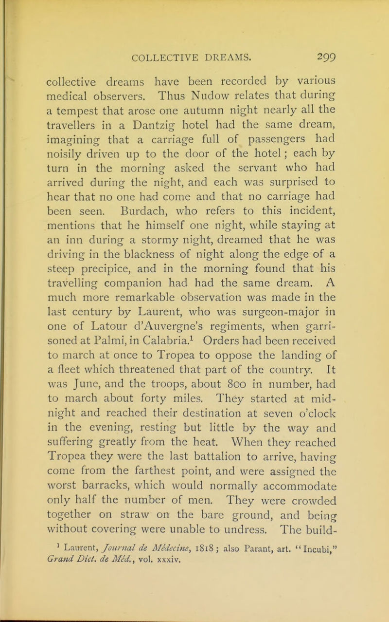 collective dreams have been recorded by various medical observers. Thus Nudow relates that during a tempest that arose one autumn night nearly all the travellers in a Dantzig hotel had the same dream, imagining that a carriage full of passengers had noisily driven up to the door of the hotel; each by turn in the morning asked the servant who had arrived during the night, and each was surprised to hear that no one had come and that no carriage had been seen. Burdach, who refers to this incident, mentions that he himself one night, while staying at an inn during a stormy night, dreamed that he was driving in the blackness of night along the edge of a steep precipice, and in the morning found that his travelling companion had had the same dream. A much more remarkable observation was made in the last century by Laurent, who was surgeon-major in one of Latour d'Auvergne's regiments, when garri- soned at Palmi, in Calabria.^ Orders had been received to march at once to Tropea to oppose the landing of a fleet which threatened that part of the country. It was June, and the troops, about 800 in number, had to march about forty miles. They started at mid- night and reached their destination at seven o'clock in the evening, resting but little by the way and suffering greatly from the heat. When they reached Tropea they were the last battalion to arrive, having come from the farthest point, and were assigned the worst barracks, which would normally accommodate only half the number of men. They were crowded together on straw on the bare ground, and being without covering were unable to undress. The build- ' Laurent,/£>w«a/ de Medecine, 1818 ; also Parant, art. Incubi, Grand Diet, de Med., vol. xxxiv.