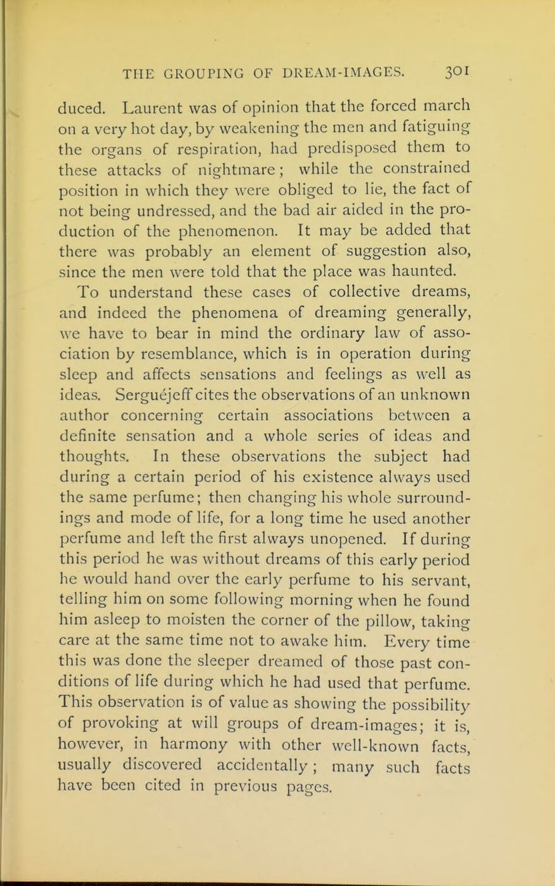 THE GROUPING OF DREAM-IMAGES. 3OI duced. Laurent was of opinion that the forced march on a very hot day, by weakening the men and fatiguing the organs of respiration, had predisposed them to these attacks of nightmare; while the constrained position in which they were obHged to lie, the fact of not being undressed, and the bad air aided in the pro- duction of the phenomenon. It may be added that there was probably an element of suggestion also, since the men were told that the place was haunted. To understand these cases of collective dreams, and indeed the phenomena of dreaming generally, we have to bear in mind the ordinary law of asso- ciation by resemblance, which is in operation during sleep and affects sensations and feelings as well as ideas. Serguejeff cites the observations of an unknown author concerning certain associations between a definite sensation and a whole series of ideas and thoughts. In these observations the subject had during a certain period of his existence always used the same perfume; then changing his whole surround- ings and mode of life, for a long time he used another perfume and left the first always unopened. If during this period he was without dreams of this early period he would hand over the early perfume to his servant, telling him on some following morning when he found him asleep to moisten the corner of the pillow, taking care at the same time not to awake him. Every time this was done the sleeper dreamed of those past con- ditions of life during which he had used that perfume. This observation is of value as showing the possibility of provoking at will groups of dream-images; it is, however, in harmony with other well-known facts, usually discovered accidentally; many such facts have been cited in previous pages.