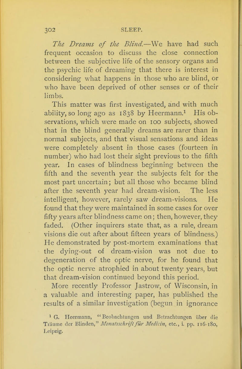 TJie Dreams of the Blind.—We have had such frequent occasion to discuss the close connection between the subjective Hfe of the sensory organs and the psychic Hfe of dreaming- that there is interest in considering what happens in those who are bhnd, or who have been deprived of other senses or of their Hmbs. This matter was first investigated, and with much ability, so long ago as 1838 by Heermann.^ His ob- servations, which were made on 100 subjects, showed that in the blind generally dreams are rarer than in normal subjects, and that visual sensations and ideas were completely absent in those cases (fourteen in number) who had lost their sight previous to the fifth year. In cases of blindness beginning between the fifth and the seventh year the subjects felt for the most part uncertain; but all those who became blind after the seventh year had dream-vision. The less intelligent, however, rarely saw dream-visions. He found that they were maintained in some cases for over fifty years after blindness came on; then, however, they faded. (Other inquirers state that, as a rule, dream visions die out after about fifteen years of blindness.) He demonstrated by post-mortem examinations that the dying-out of dream-vision was not due to degeneration of the optic nerve, for he found that the optic nerve atrophied in about twenty years, but that dream-vision continued beyond this period. More recently Professor Jastrow, of Wisconsin, in a valuable and interesting paper, has published the results of a similar investigation (begun in ignorance ^ G. Ileermann,  Beobachlungen und Betrachtiingen iiber die Traume der '^Wnden,^'' I\fonatsschnf£fth- Medicitt, etc., i. pp. 116-180, Leipzig.