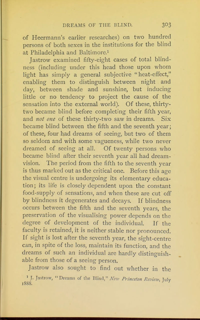 DREAMS OF THE BLIND. of Heermann's earlier researches) on two hundred persons of both sexes in the institutions for the bhnd at Philadelphia and Baltimore.^ Jastrow examined fifty-eight cases of total blind- ness (including under this head those upon whom light has simply a general subjective heat-effect, enabling them to distinguish between night and day, between shade and sunshine, but inducing little or no tendency to project the cause of the sensation into the external world). Of these, thirty- two became blind before completing their fifth year, and not one of these thirty-two saw in dreams. Six became blind between the fifth and the seventh year; of these, four had dreams of seeing, but two of them so seldom and with some vagueness, while two never dreamed of seeing at all. Of twenty persons who became blind after their seventh year all had dream- vision. The period from the fifth to the seventh year is thus marked out as the critical one. Before this age the visual centre is undergoing its elementary educa- tion; its life is closely dependent upon the constant food-supply of sensations, and when these are cut off by blindness it degenerates and decays. If blindness occurs between the fifth and the seventh years, the preservation of the visualising power depends on the degree of development of the individual. If the faculty is retained, it is neither stable nor pronounced. If sight is lost after the seventh year, the sight-centre can, in spite of the loss, maintain its function, and the dreams of such an individual are hardly distinguish- able from those of a seeing person. Jastrow also sought to find out whether in the ' J. Jastrow, Dreams of the Blind, iVra' Princeton Review, Tulv 1888. ^ ^