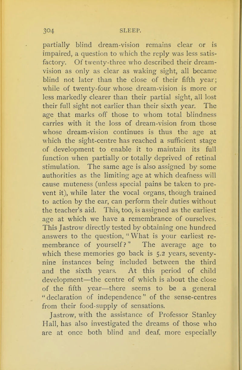partially blind dream-vision remains clear or is impaired, a question to which the reply was less satis- factory. Of twenty-three who described their dream- vision as only as clear as waking sight, all became blind not later than the close of their fifth year; while of twenty-four whose dream-vision is more or less markedly clearer than their partial sight, all lost their full sight not earlier than their sixth year. The age that marks off those to whom total blindness carries with it the loss of dream-vision from those whose dream-vision continues is thus the age at which the sight-centre has reached a sufficient stage of development to enable it to maintain its full function when partially or totally deprived of retinal stimulation. The same age is also assigned by some authorities as the limiting age at which deafness will cause muteness (unless special pains be taken to pre- vent it), while later the vocal organs, though trained to action by the ear, can perform their duties without the teacher's aid. This, too, is assigned as the earliest age at which we have a remembrance of ourselves. This Jastrow directly tested by obtaining one hundred answers to the question,  What is your earliest re- membrance of yourself? The average age to which these memories go back is 5.2 years, seventy- nine instances being included between the third and the sixth years. At this period of child development—the centre of which is about the close of the fifth year—there seems to be a general declaration of independence of the sense-centres from their food-supply of sensations. Jastrow, with the assistance of Professor Stanley Hall, has also investigated the dreams of those who are at once both blind and deaf, more especially
