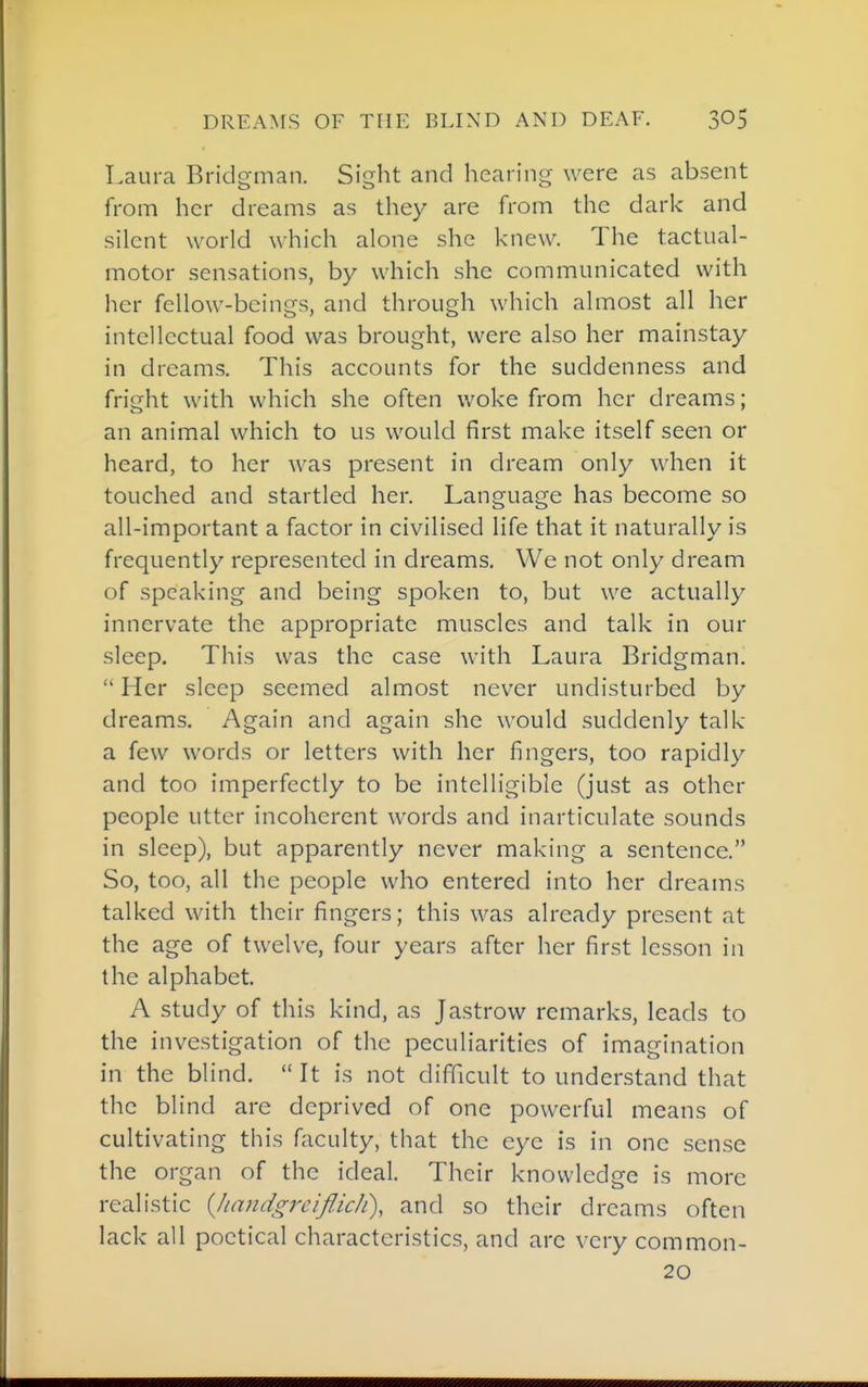 Laura Bridgman. Sight and hearing were as absent from her dreams as they are from the dark and silent world which alone she knew. The tactual- motor sensations, by which she communicated with her fellow-beings, and through which almost all her intellectual food was brought, were also her mainstay in dreams. This accounts for the suddenness and fright with which she often woke from her dreams; an animal which to us would first make itself seen or heard, to her was present in dream only when it touched and startled her. Language has become so all-important a factor in civilised life that it naturally is frequently represented in dreams. We not only dream of speaking and being spoken to, but we actually innervate the appropriate muscles and talk in our sleep. This was the case with Laura Bridgman.  Her sleep seemed almost never undisturbed by dreams. Again and again she would suddenly talk a few words or letters with her fingers, too rapidly and too imperfectly to be intelligible (just as other people utter incoherent words and inarticulate sounds in sleep), but apparently never making a sentence. So, too, all the people who entered into her dreams talked with their fingers; this was already present at the age of twelve, four years after her first lesson in the alphabet. A study of this kind, as Jastrow remarks, leads to the investigation of the peculiarities of imagination in the blind.  It is not difficult to understand that the blind are deprived of one powerful means of cultivating this faculty, that the eye is in one sense the organ of the ideal. Their knowledge is more realistic {handgreiflich\ and so their dreams often lack all poetical characteristics, and arc very common- 20