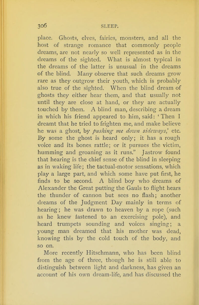 place. Ghosts, elves, fairies, monsters, and all the host of strange romance that commonly people dreams, are not nearly so well represented as in the dreams of the sighted. What is almost typical in the dreams of the latter is unusual in the dreams of the blind. Many observe that such dreams grow rare as they outgrow their youth, which is probably also true of the sighted. When the blind dream of ghosts they either hear them, and that usually not until they are close at hand, or they are actually touched by them. A blind man, describing a dream in which his friend appeared to him, said: 'Then I dreamt that he tried to frighten me, and make believe he was a ghost, by pushing me down sideways,' etc. By some the ghost is heard only; it has a rough voice and its bones rattle; or it pursues the victim, humming and groaning as it runs. Jastrow found that hearing is the chief sense of the blind in sleeping as in waking life; the tactual-motor sensations, which play a large part, and which some have put first, he finds to be second. A blind boy who dreams of Alexander the Great putting the Gauls to flight hears the thunder of cannon but sees no flash; another dreams of the Judgment Day mainly in terms of hearing; he was drawn to heaven by a rope (such as he knew fastened to an exercising pole), and heard trumpets sounding and voices singing; a young man dreamed that his mother was dead, knowing this by the cold touch of the body, and so on. More recently Hitschmann, who has been blind from the age of three, though he is still able to distinguish between light and darkness, has given an account of his own dream-life, and has discussed the