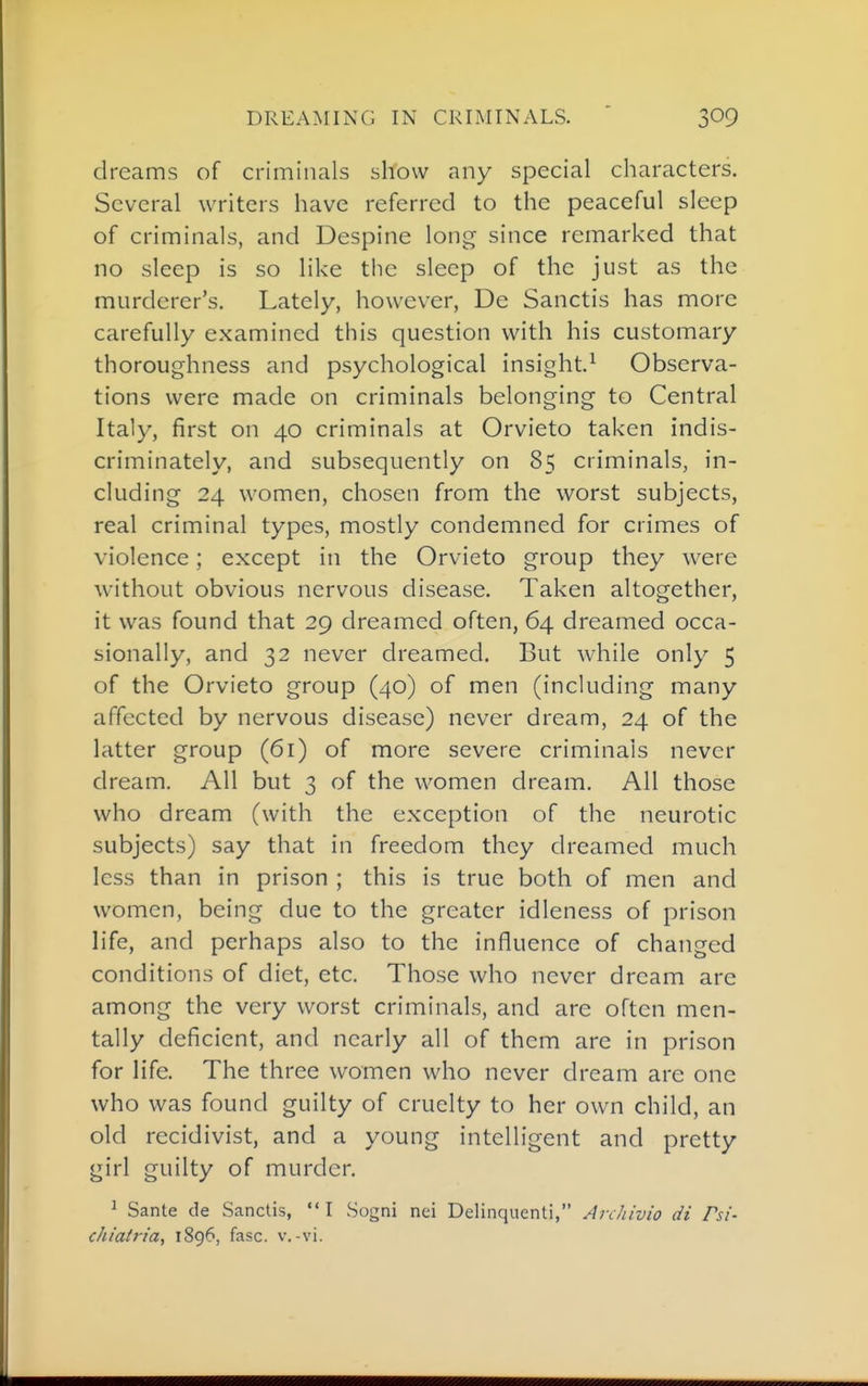 dreams of criminals show any special characters. Several writers have referred to the peaceful sleep of criminals, and Despine long since remarked that no sleep is so like the sleep of the just as the murderer's. Lately, however, De Sanctis has more carefully examined this question with his customary thoroughness and psychological insight.^ Observa- tions were made on criminals belonging to Central Italy, first on 40 criminals at Orvieto taken indis- criminately, and subsequently on 85 criminals, in- cluding 24 women, chosen from the worst subjects, real criminal types, mostly condemned for crimes of violence; except in the Orvieto group they were without obvious nervous disease. Taken altogether, it was found that 29 dreamed often, 64 dreamed occa- sionally, and 32 never dreamed. But while only 5 of the Orvieto group (40) of men (including many affected by nervous disease) never dream, 24 of the latter group (61) of more severe criminals never dream. All but 3 of the women dream. All those who dream (with the exception of the neurotic subjects) say that in freedom they dreamed much less than in prison ; this is true both of men and women, being due to the greater idleness of prison life, and perhaps also to the influence of changed conditions of diet, etc. Those who never dream are among the very worst criminals, and are often men- tally deficient, and nearly all of them are in prison for life. The three women who never dream are one who was found guilty of cruelty to her own child, an old recidivist, and a young intelligent and pretty girl guilty of murder. ^ Sante de Sanctis,  I Sogni nei Delinquenti, Archivio di Psi- chialria, 1896, fasc. v.-vi.