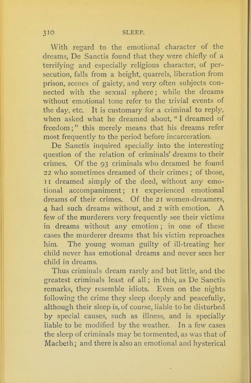With regard to the emotional character of the dreams, De Sanctis found that they were chiefly of a terrifying and especially religious character, of per- secution, falls from a height, quarrels, liberation from prison, scenes of gaiety, and very often subjects con- nected with the sexual sphere; while the dreams without emotional tone refer to the trivial events of the day, etc. It is customary for a criminal to reply, when asked what he dreamed about,  I dreamed of freedom; this merely means that his dreams refer most frequently to the period before incarceration. De Sanctis inquired specially into the interesting question of the relation of criminals' dreams to their crimes. Of the 93 criminals who dreamed he found 22 who sometimes dreamed of their crimes; of those, 11 dreamed simply of the deed, without any emo- tional accompaniment; 11 experienced emotional dreams of their crimes. Of the 21 women-dreamers, 4 had such dreams without, and 2 with emotion. A few of the murderers very frequently see their victims in dreams without any emotion ; in one of these cases the murderer dreams that his victim reproaches him. The young woman guilty of ill-treating her child never has emotional dreams and never sees her child in dreams. Thus criminals dream rarely and but little, and the greatest criminals least of all; in this, as De Sanctis remarks, they resemble idiots. Even on the nights following the crime they sleep deeply and peacefully, although their sleep is, of course, liable to be disturbed by special causes, such as illness, and is specially liable to be modified by the weather. In a few cases the sleep of criminals may be tormented, as was that of Macbeth; and there is also an emotional and hysterical
