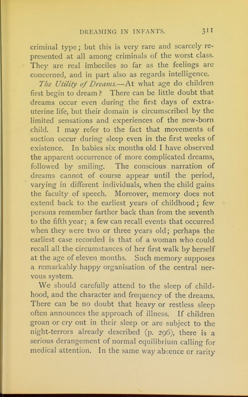 criminal type ; but this is very rare and scarcely re- presented at all among criminals of the worst class. They are real imbeciles so far as the feelings are concerned, and in part also as regards intelligence. The Utility of Dreams—h.\. what age do children first begin to dream ? There can be little doubt that dreams occur even during the first days of extra- uterine life, but their domain is circumscribed by the limited sensations and experiences of the new-born child. I may refer to the fact that movements of suction occur during sleep even in the first weeks of existence. In babies six months old I have observed the apparent occurrence of more complicated dreams, followed by smiling. The conscious narration of dreams cannot of course appear until the period, varying in different individuals, when the child gains the faculty of speech. Moreover, memory does not extend back to the earliest years of childhood ; few persons remember farther back than from the seventh to the fifth year; a few can recall events that occurred when they were two or three years old; perhaps the earliest case recorded is that of a woman who could recall all the circumstances of her first walk by herself at the age of eleven months. Such memory supposes a remarkably happy organisation of the central ner- vous system. We should carefully attend to the sleep of child- hood, and the character and frequency of the dreams. There can be no doubt that heavy or restless sleep often announces the approach of illness. If children groan or cry out in their sleep or are subject to the night-terrors already described (p. 296), there is a serious derangement of normal equilibrium calling for medical attention. In the same way absence or rarity