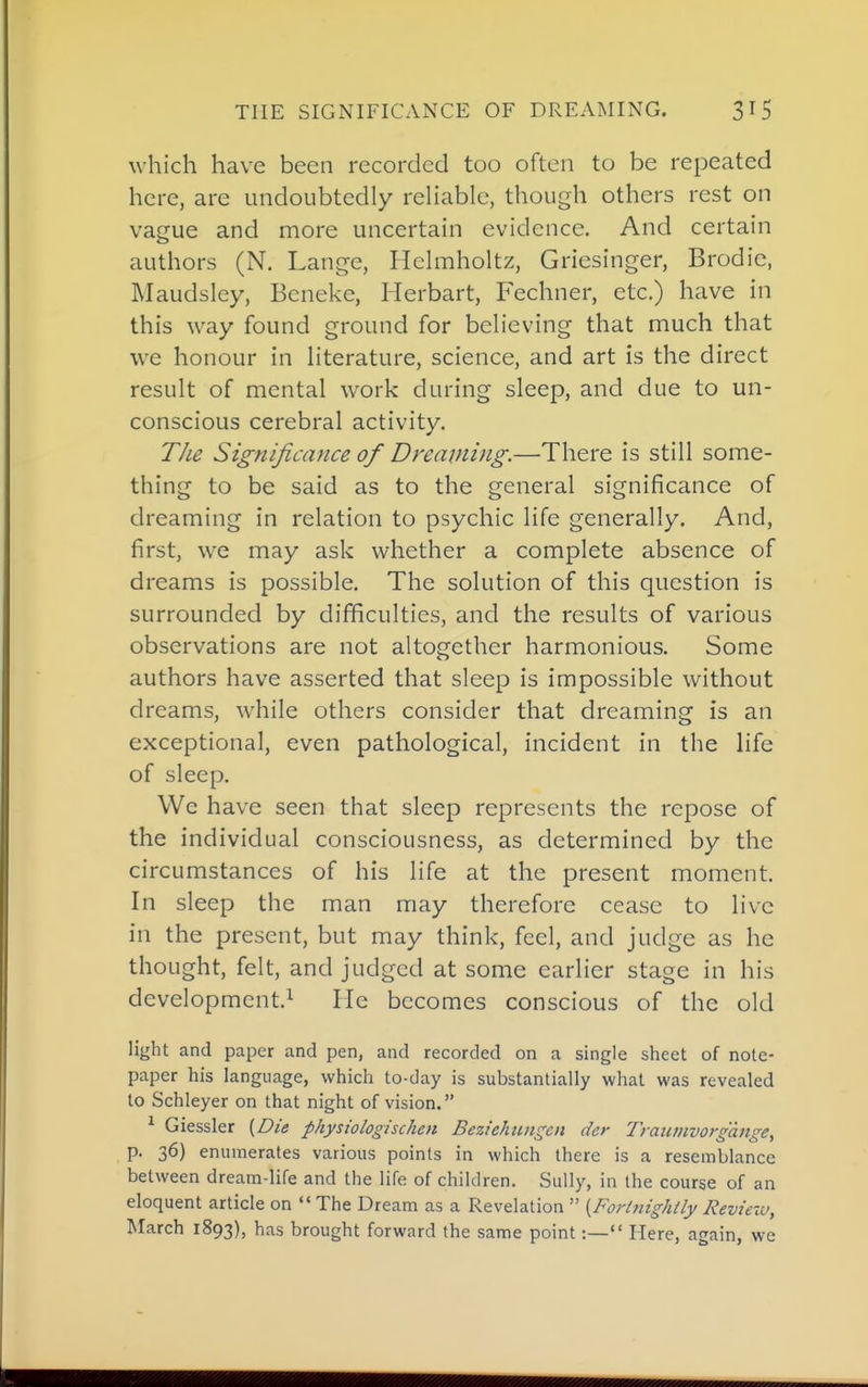 which have been recorded too often to be repeated here, are undoubtedly reHable, though others rest on vague and more uncertain evidence. And certain authors (N. Lange, Hchnholtz, Griesinger, Brodie, Maudsley, Beneke, Herbart, Fechner, etc.) have in this way found ground for beheving that much that we honour in hterature, science, and art is the direct result of mental work during sleep, and due to un- conscious cerebral activity. TJie Significance of Dreaming.—There is still some- thing to be said as to the general significance of dreaming in relation to psychic life generally. And, first, we may ask whether a complete absence of dreams is possible. The solution of this question is surrounded by difficulties, and the results of various observations are not altogether harmonious. Some authors have asserted that sleep is impossible without dreams, while others consider that dreaming is an exceptional, even pathological, incident in the life of sleep. We have seen that sleep represents the repose of the individual consciousness, as determined by the circumstances of his life at the present moment. In sleep the man may therefore cease to live in the present, but may think, feel, and judge as he thought, felt, and judged at some earlier stage in his development.^ Fie becomes conscious of the old light and paper and pen, and recorded on a single sheet of note- paper his language, which to-day is substantially what was revealed to Schleyer on that night of vision. ^ Giessler {Die physiologischm BezieJmngen der Traiitnvorgange, p. 36) enumerates various points in which there is a resemblance between dream-life and the life of children. Sully, in the course of an eloquent article on  The Dream as a Revelation  {Forinightly Reviexu, March 1893), has brought forward the same point:—«' Here, again, we